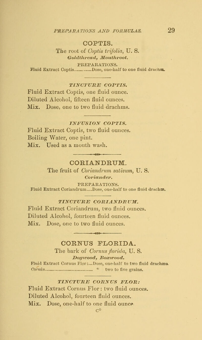 COPTIS. The root of Coptis trifolia, U. S. Goldtlireadf Mouthroot, PREPARATIONS. Fluid Extract Coptis Dose, oue-half to one fluid drachna. TINCTUHJE COPTIS. Fluid Extract Coptis, one fluid ounce. Diluted Alcohol, fifteen fluid ounces. Mix. Dose, one to two fluid drachms. TNFTTSION COPTIS. Fluid Extract Coptis, two fluid ounces. Boiling Water, one pint. Mix. Used as a mouth wash. CORIAWDRUM. The fruit of Coriandrum sativum, U. S. Co7'iander. PREPARATIONS. Fluid Exti'act Coriandrum....Dose, one-half to one fluid drachm. TINCTUME COMIAJ^DHUM. Fluid Extract Coriandrum, two fluid ounces. Diluted Alcohol, fourteen fluid ounces. Mix. Dose, one to two fluid ounces. COIl]MUS FLORIDA. The bark of Cornus Jiorida, U. S. Dogwood, Hoocivood. Fluid Extract Cornus Flor:...Dose, one-half to two fluid drachms. Cornin  two to five grains. TINCTUBE COnWUS FIOR: Fluid Extract Cornus Flor: two fluid ounces. Diluted Alcohol, fourteen fluid ounces.