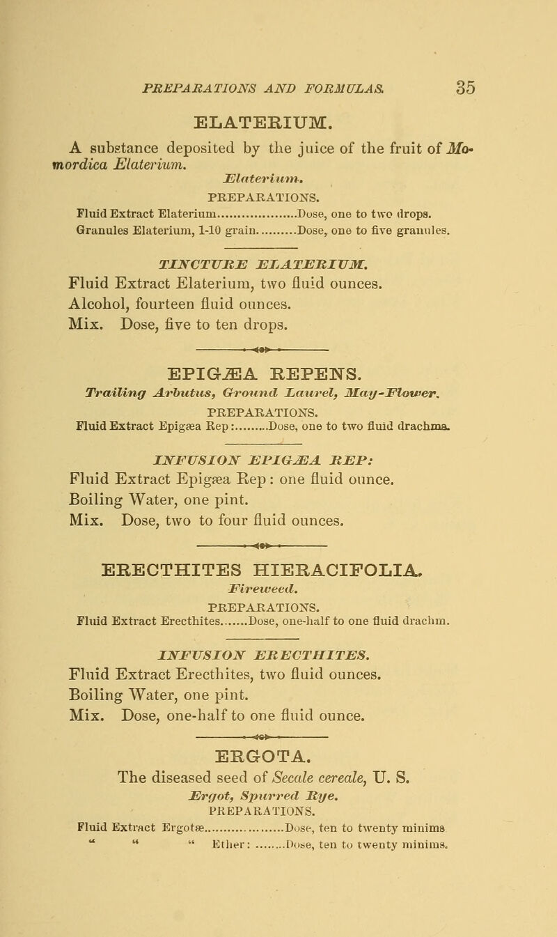 ELATERIUM. A substance deposited by the juice of the fruit of 3/o- mordica Elateriuvi. JElaterium. PREPARATIONS. Fluid Extract Elaterium Dose, one to two drops. Granules Elaterium, 1-10 grain Dose, one to five granules. TZNCTUME JETjAT^BITTM. Fluid Extract Elaterium, two fluid ounces. Alcohol, fourteen fluid ounces. Mix. Dose, five to ten drops. EPIGJEA REPENS. Trailing A.rbutus, (rround Laurel, JKay-Flotfer. PREPARATIONS. Fluid Extract Epigaea Rep: Dose, one to two fluid drachma. INFUSION EPIGJEA BFP: Fluid Extract Epigfea Rep: one fluid ounce. Boiling Water, one pint. Mix. Dose, two to four fluid ounces. ERECTHITES HIERACIEOLIA, Fireweed. PREPARATIONS. Fliud Extract Erecthites Dose, one-half to one fluid di-achm. INFUSION FRECTHITES. Fluid Extract Erecthites, two fluid ounces. Boiling Water, one pint. Mix. Dose, one-half to one fluid ounce. • «««► • ERGOTA. The diseased seed of Secede cereale, U. S. Ergot, Spurred Rye. PREPARATIONS. Fluid Extract Ergotas Dose, ten to twenty minims    Etlier: Dose, ten to twenty minims.