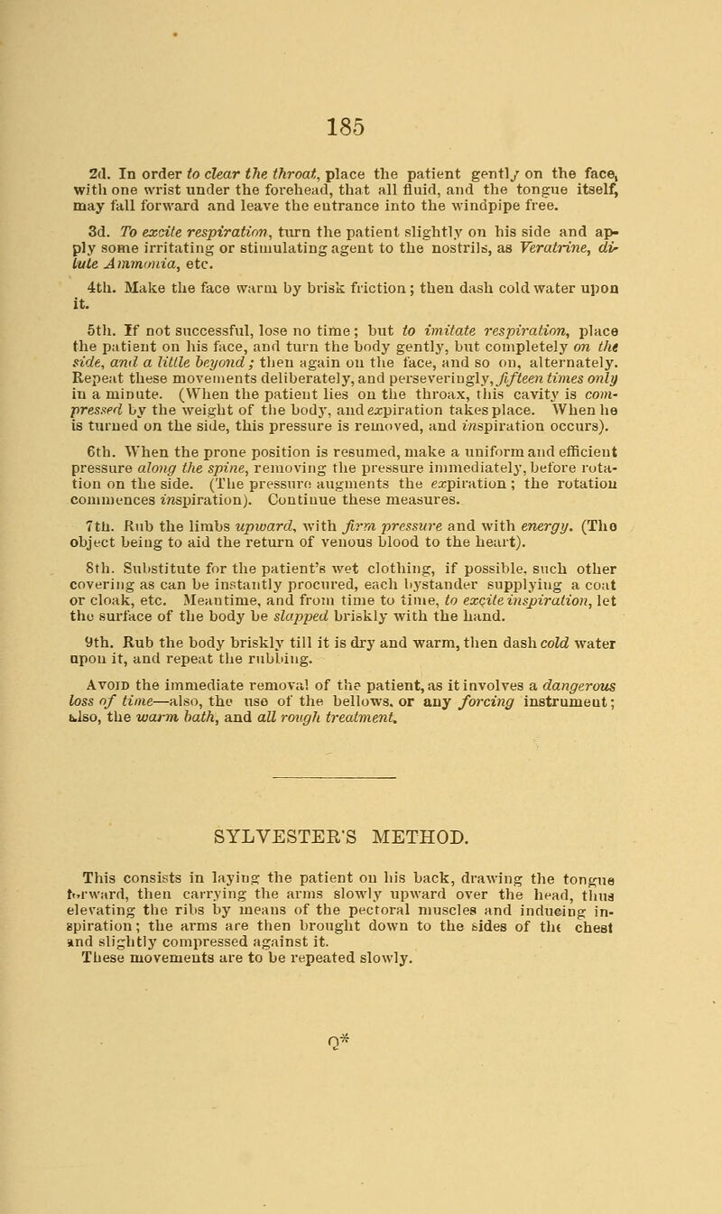 2(1. In order to clear the throat, place the patient gently on the face, with one wrist under the forehead, that all fluid, and the tongue itself, may fall forward and leave the entrance into the windpipe free. 3d. To excite respiration, turn the patient slightly on his side and ap- ply some irritating or stimulating agent to the nostrils, as Veratrine, di^ lute Ammonia, etc. 4tli. Make the face warm by brisk friction; then dash cold water upon it. 5th. If not successful, lose no time; but to imitate respiration, place the patient on his face, and turn the body gently, but completely on the side, and a Utile hey and ; then again on the face, and so on, alternately. Repeat these movements deliberately, and perseveriugly,7i/ieew times only in a minute. (When the patient lies on the throax, this cavity is com- pressed by the weight of the body, and ej;piration takes place. When he is turned on the side, this pressure is removed, and i/ispiration occurs). 6th. When the prone position is resumed, make a uniform and efficient pressure along the spine, removing the pressure immediately, before rota- tion on the side. (Tlie pressure augments the expiration ; the rotation commences iTisjiiration). Continue these measures. 7tli. Rub the limbs upward, with firm pressure and with energy. (Tho object being to aid the return of venous blood to the heart). 8th. Substitute for the patient's wet clothing, if possible, such other covering as can be instantly procured, each bystander supplying a coat or cloak, etc. Meantime, and from time to time, to exC:ite inspiration, let tho surface of the body be slapped briskly with the hand. 9th. Rub the body briskly till it is dry and warm, then dash cold water apon it, and repeat the rubbing. Avoid the immediate removal of the patient, .as it involves a dangerous loss of time—also, the use of the bellows, or any forcing instrument; iklso, the warm hath, and all rough treatment. SYLVESTER'S METHOD. This consists in laying the patient on his back, drawing the tongue ttTrward, then carrying the arms slowly upward over the head, thus elevating the ribs by means of the pectoral muscles and inducing in- spiration ; the arms are then brought down to the sides of tlu chest and slightly compressed against it. These movements are to be repeated slowly.