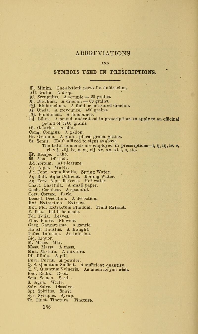 ABBEEVIATIONS AND SYMBOLS USED IN PEESCRIPTIONS. fT[. Minim. One-sixtieth part of a fluidrachm. Gtt. Gutta. A drop. 9j. Scnipulus. A scruple = 20 grains. 5.1. Drachma. A drachm = 60 grains. f5j. Fluidrachma. A fluid or measured drachm. Sj. Uncia. A troyounce. 480 grains. f'Sj. Fluiduncia. A flnidounce. ft)j. Libra. A pound, understood in prescriptions to apply to an officinal pound of S760 grains. Oj. Octarius. A pint. Cong. Congius. A gallon. Gr. Grauum. A grain; plural grana, grains. Ss. Semis. Half; affixed to signs as above. The Latin numerals are employed in prescriptions—i, ij, iy, iv, ▼, vi, vij, viij, ix, x, xi, xij, xv, xx, xl, 1, c, etc. '^. Recipe. Take, aa. Ana. Of each. Ad libitum. At pleasure. A !■ Aqua. Water. A q. Font. Aqua Fontis. Spring Water. Aq. Bull. Aqua Bulliens. Boiling Water. Aq, Ferv. Aqua Fervens. Hot water. Chart. Chartula. A small paper. Coch. Cochlear. A spoonful. Cort. Cortex. Bark. Decoct. Decoctum. A decoction. Ext. Extractum. Extract. Ext. Fid. Exti-actum Fluidum. Fluid Extract. F. Fiat. Let it be made. Fol. Folia. Leaves. Flor. Flores. Flowers. Garg. Gargarysma. A gargle. Haust. Ilaufetus. A draught. Infus. Infusuni. An infusion. Liq. Liquor. M. Misce. Mix. Mass. Massa. A mass. Mlft. Mi.-5tura. A mixture. Pil. Pilula. A pill. Pulv. Pulvls. A powder. Q, S. Quantum Sufficit. A sufficient quantity. Q. V. Quantum Volueris. As much as you wish. Rad. Radix. Root. Sem. Semen. Seed. S. Signa. Write. Solv. Solve. Dissolve. Spt. Spiritus. Spirit. Syr. Syrupug. Syrup. Tr. Tinct. Tinctura. Tincture. 1S6