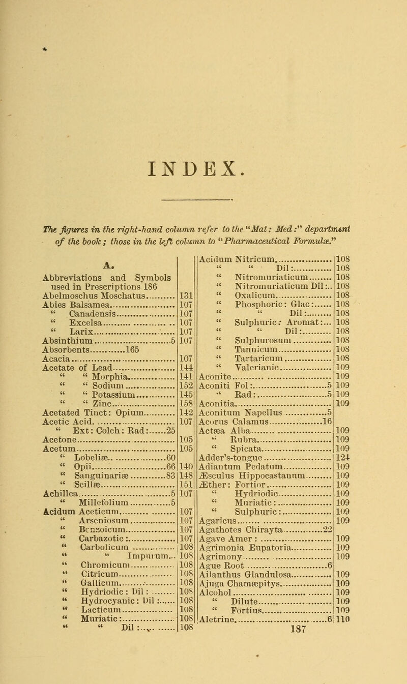 INDEX. The figures in the right-hand column refer to the Mat: Med; departrmni of the hook; those in the left column to Pharmaceutical Formulse A. Abbreviations and Symbols used in Prescriptions 186 Abelmoschus Moschatus Abies Balsamea  Canadensis  Excelsa  Larix Absinthium 5 Absorbents 165 Acacia Acetate of Lead   Morphia   Sodium   Potassium   Zinc Acetated Tinct: Opium Acetic Acid  Ext: Colch: Rad: 25 Acetone Acetum  Lobelias 60  Opii 66  Sanguinariae 83  Scillfe Achillea 5  Millefolium 5 Acidum Aceticum  Arseniosum  Bcnzoicum  Carbazotic:  Carbolicum   Impurum...  Chromicuni  Citricum  Gallicum .•  Hydriodic: Dil:  Hydrocyauic: Uil:  Lacticum Muriatic: .r 108 Dil 131 107 107 107 107 107 107 144 141 152 145 158 142 107 105 105 140 148 151 107 107 107 107 107 108 108 108 108 108 lOS 108 108 108 Acidum Nitricum   Dil:  Nitromuriaticum  Nitromuriaticum Dil:..  Oxalicura  Phosphoric: Glac: «  Dil:  Sulphuric; Aromat:... Dil:  Sulphurosum  Tannicum  Tartaricum  Valerianic , Aconite Aconiti Fol: 5 '' Rad: 6 Aconitia Aconitum Napellus 5 Aconis Calamus ....16 Actsea Alba *' Rubra  Spicata Adder's-tongue Adiantum Pedatum jEsculus Hippocastauum jEther: Fortior  Hydriodic  Muriatic:  Sulphuric: Agaricus Agathotes Chirayta 22 Agave Amer : Agrimonia Eupatoria Agrimony Ague Root 6 Ailanthus Glandulosa Ajuga Chamiepitys Alcohol  Dilute  Fortius Aletrine 6 1S7 108 108 108 108 108 108 108 108 108 108 108 108 109 109 109 109 109 109 109 109 124 109 109 109 109 109 109 109 109 109 109 109 109 109 109 109 no