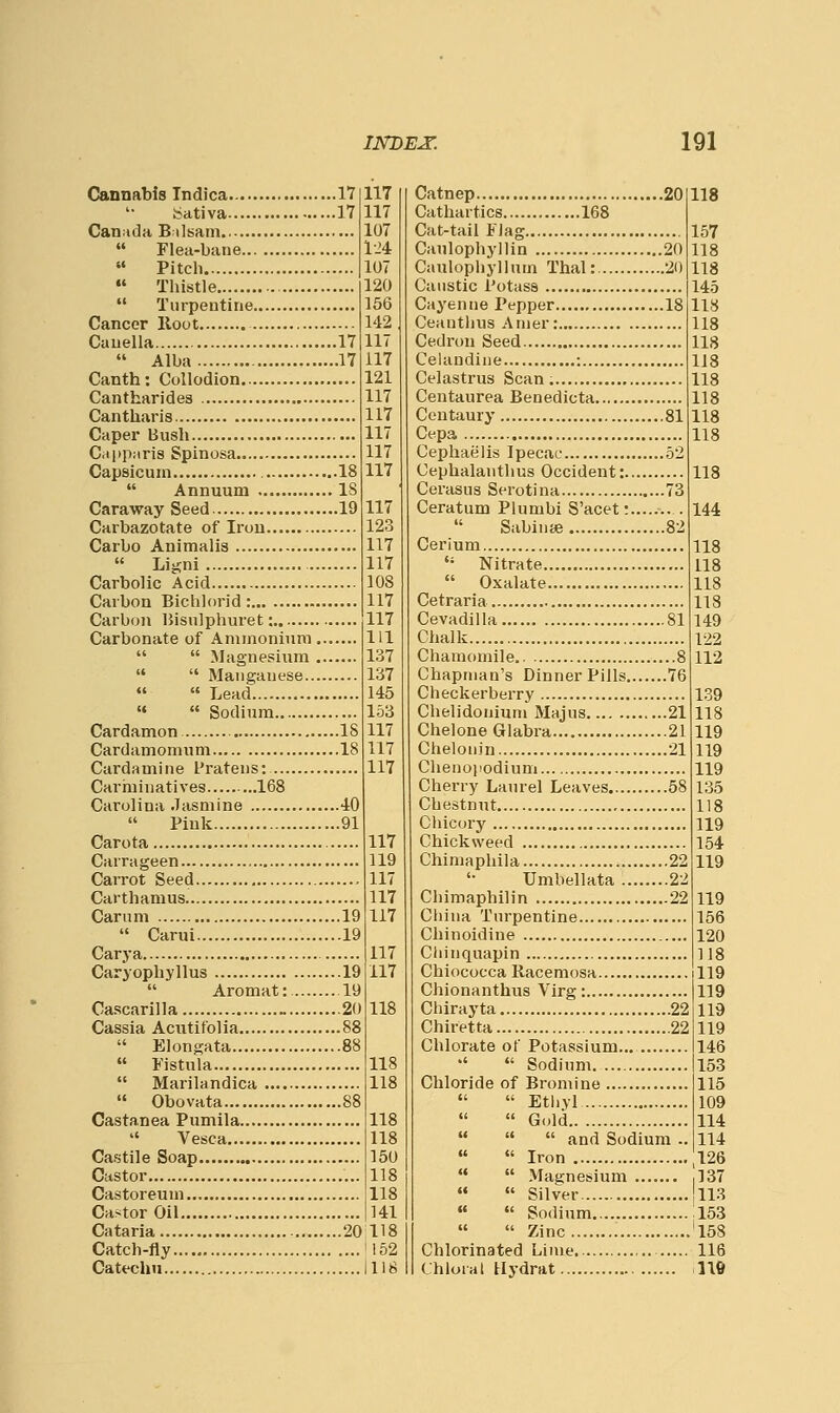 Cannabis Indica 17 117 bativa 17 117 Can;»da B ilsam. 107  Flea-bane 124  Pitch 107  Thistle 120  Turpentine 156 Cancer Hoot 142 Cauella 17 117  Alba 17 117 Canth: Collodion 121 Cantharides 117 Cantharis 117 Caper Bush 117 Cappuris Spinosa 117 Capsicum 18 117  Annuum IS Caraway Seed 19 117 Carbazotate of Iron 123 Carbo Animalis 117  Li^ni 117 Carbolic Acid 108 Carbon Bichlorid : 117 Carb(jn IJisulphuret: 117 Carbonate of Ammonium Ill   Magnesium 137   Manganese 137   Lead 145 «♦  Sodium 153 Cardamon IS 117 Cardamomum 18 117 Cardamine I'ratens: 117 Cariiiinatives 168 Carolina Jasmine 40 Pink 91 Carota Carrageen Carrot Seed , Carthamus Carum 19  Carui 19 Carya Caryophyllus 19  Aromat: 19 Cascarilla _ 20 Cassia Aciitifolia 88  Elongata 88  Fistula  Marilandica  Obovata 88 Castanea Pumila  Vesca Castile Soap Castor Castoreum Castor Oil Cataria 20 Catch-fly Catechu 117 119 117 117 117 117 117 118 118 118 118 118 150 118 118 141 118 152 118 Catnep 20 118 Cathartics 168 Cat-tail Flag 157 Caulophyllin 20 118 Caulophyllum Thai: 20 118 Caustic Potass 145 Cayenne Pepper 18 118 Ceantlius Amer: 118 Cedron Seed 118 Celandine : 1J8 Celastrus Scan. 118 Centaurea Benedicta 118 Centaury 81 118 Cepa 118 Cephaelis Ipecac 52 Cephalantlms Occident: 118 Cerasus Serotina 73 Ceratum Plumbi S'acet:....... . 144  Sabinse 82 Cerium 118  Nitrate 118  Oxalate 118 Cetraria 118 Cevadilla 81 149 Chalk 122 Chamomile 8 112 Chapman's Dinner Pills 76 Checkerberry 139 Chelidonium Majus 21 118 Chelone Glabra 21 119 Chelonin 21 119 Cheiioiiodium 119 Cherry Laurel Leaves 58 135 Chestnut 118 Chicory 119 Chickweed 154 Chimaphila 22 119 '■ Umbellata 22 Chimaphilin 22 119 Cliina Turpentine 166 Chinoidine 120 Chinquapin 118 Chiococca Racemosa 119 Chionanthus Virg: 119 Chirayta 22 119 Chiretta 22 119 Chlorate of Potassium... 146 •'  Sodium 153 Chloride of Bromine 115   Etlivl 109   Gold 114    and Sodium .. 114   Iron 126   Magnesium ,137   Silver 113   Sodium 153   Zinc '158 Chlorinated Lime. 116 Chloral Hydrat lift