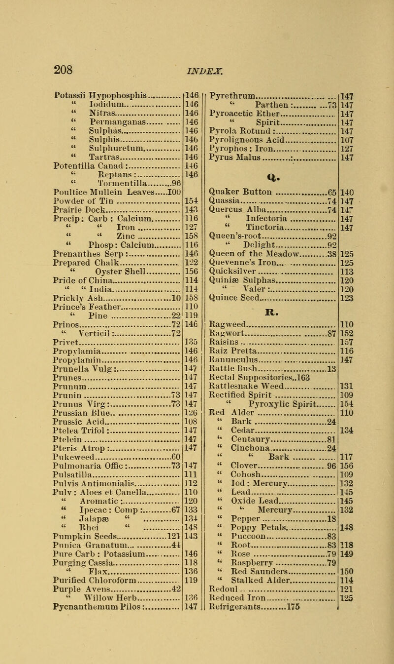 Potassii Hypophosphis  lodidum...  Nitras  Pernianganas  Sulphas  Sulphis  Sulphuretum  Tartras Potentilla Canad:  Reptans:  'J'oimentilla 96 Poultice Mullein Leaves.....100 Powder of Tin Prairie Dock Precip; Carb : Calcium   Iron «  Zinc  Phosp: Calcium Prenanthes Serp: Prepared Chalk  Oyster Shell Pride of China   India Prickly Ash 10 Prince's Feather  Pine 22 Prinos 72  Verticil: 72 Privet Propylamia Propylaniin Prunella Vulg: Prunes Prunum Prunin ......73 Prunus Virg: 73 Prussian Blue Prussic Acid Ptelea Trifol: Ptelein Pteris Atrop: Pukeweed 60 Pulmoiiaria OfiBc: 73 Pulsatilla Pulvis Antimonialis Pulv : Aloes et Canella  Aromatic:  Ipecac : Conip : 67  JalapsB   Rhei  Pumpkin Seeds 121 Piuiica Granatum 41 Pure Carb: Potassium Purging Cassia  Flax Purified Chloroform Purple Avens 42  Willow Herb Pycnanthemum Pilos: 146 146 146 146 146 146 146 146 146 146 154 143 116 127 158 116 146 122 156 114 114 158 110 119 14C 1.35 146 146 j 147 147 147 147 147 lv6 108 147 147 147 147 111 112 110 120 133 134 148 143 146 118 136 119 136 147 Pyrethrum 1'17  Par then: Pyroacetic Ether  Spirit ..73 147 147 147 Pvrola Rotund : , 147 P^Toligneous Acid 107 Pyrophos : Iron 197 Pyrus Malus : , 147 Quaker Button ..65 ..74 ..74 110 Quassia 1 17 Quercus Alba  Infectoria 147 147  Tinctoria -^ 147 Queen's-rot>t q9  Delight Queen of the Meadow Quevenne's Iron.., Quicksilver Quinise Sulphas ..92 ..38 125 125 113 1'>0  A'aler; l-'O Quince Seed T9<^ R. Ragweed nn Ragwort Raisins ..87 152 lfi7 Raiz Pretta 116 Ranunculus 147 Rattle Hush Rectal Snppositories..l63 Rattlesnake Weed Rectified Spirit ..13 131 10Q  Pyroxylic Spirit. Red Alder  Bark !!24 154 110  Cedar 134 '* Centaury  Cinchona  Bark  Clover  Cohosh ..81 ..24 .'96 117 156 109  lod : Mercurv 13?l  Lead 14'>  Oxide Lead 145   Mercury 13'il  Pepper  Poppy Petals ..18 148  Puccoon  Root  Rose ..83 ..83 7^* 118 149  Raspberry  Red Saunders ..79 150  Stalked Alder 114 Redoul T>1 Reduced Iron 19^ Refrigerants 175