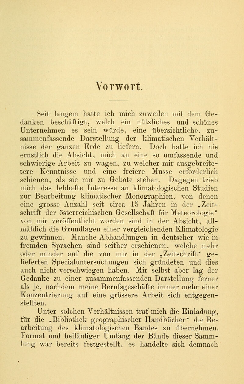 Vorwort. Seit langem hatte ich mich zuweilen mit dem Ge- danken beschäftigt, welch ein nützliches und schönes Unternehmen es sein würde, eine übersichtliche, zu- sammenfassende Darstellung der klimatischen Yerhält- nisse der ganzen Erde zu liefern. Doch hatte ich nie ernstlich die Absicht, mich an eine so umfassende und schwierige Arbeit zu wagen, zu welcher mir ausgebreite- tere Kenntnisse und eine freiere Müsse erforderlich schienen, als sie mir zu Gebote stehen. Dagegen trieb mich das lebhafte Interesse an klimatologischen Studien zur Bearbeitung klimatischer Monographien, von denen eine grosse Anzahl seit circa 15 Jahren in der „Zeit- schrift der österreichischen Gesellschaft für Meteorologie von mir veröffentlicht worden sind in der Absicht, all- mählich die Grundlagen einer vergleichenden Klimatologie zu gewinnen. Manche Abhandlungen in deutscher wie in fremden Sprachen sind seither erschienen, welche mehr oder minder auf die von mir in der „Zeitschrift ge- lieferten Specialuntersuchungen sich gründeten und dies auch nicht verschwiegen haben. Mir selbst aber lag der Gedanke zu einer zusammenfassenden Darstellung ferner als je, nachdem meine Berufsgeschäfte immer mehr einer Konzentrierung auf eine grössere Arbeit sich entgegen- stellten. Unter solchen Verhältnissen traf mich die Einladung, für die „Bibliothek geographischer Handbücher die Be- arbeitung des klimatologischen Bandes zu übernehmen. Format und beiläufiger Umfang der Bände dieser Samm- lung war bereits festgestellt, es handelte sich demnach