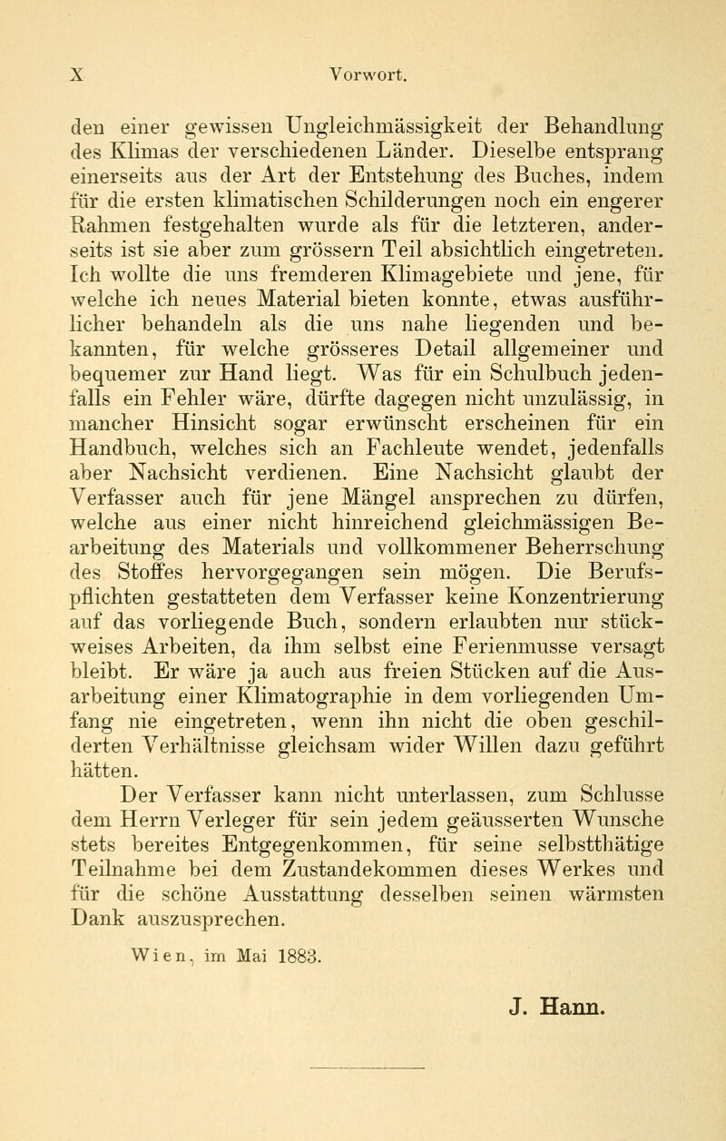 den einer gewissen Ungleichmässigkeit der Behandlung des Klimas der verschiedenen Länder. Dieselbe entsprang einerseits aus der Art der Entstehung des Buches, indem für die ersten klimatischen Schilderungen noch ein engerer Rahmen festgehalten wurde als für die letzteren, ander- seits ist sie aber zum grössern Teil absichtlich eingetreten. Ich wollte die uns fremderen Klimagebiete und jene, für welche ich neues Material bieten konnte, etwas ausführ- licher behandeln als die uns nahe liegenden und be- kannten, für welche grösseres Detail allgemeiner und bequemer zur Hand liegt. Was für ein Schulbuch jeden- falls ein Fehler wäre, dürfte dagegen nicht unzulässig, in mancher Hinsicht sogar erwünscht erscheinen für ein Handbuch, welches sich an Fachleute wendet, jedenfalls aber Nachsicht verdienen. Eine Nachsicht glaubt der Verfasser auch für jene Mängel ansprechen zu dürfen, welche aus einer nicht hinreichend gleichmässigen Be- arbeitung des Materials und vollkommener Beherrschung des Stoffes hervorgegangen sein mögen. Die Berufs- pflichten gestatteten dem Verfasser keine Konzentrierung auf das vorliegende Buch, sondern erlaubten nur stück- weises Arbeiten, da ihm selbst eine Ferienmusse versagt bleibt. Er wäre ja auch aus freien Stücken auf die Aus- arbeitung einer Klimatographie in dem vorliegenden Um- fang nie eingetreten, wenn ihn nicht die oben geschil- derten Verhältnisse gleichsam wider Willen dazu geführt hätten. Der Verfasser kann nicht unterlassen, zum Schlüsse dem Herrn Verleger für sein jedem geäusserten Wunsche stets bereites Entgegenkommen, für seine selbstthätige Teilnahme bei dem Zustandekommen dieses Werkes und für die schöne Ausstattung desselben seinen wärmsten Dank auszusprechen. Wien, im Mai 1883. J. Hann.