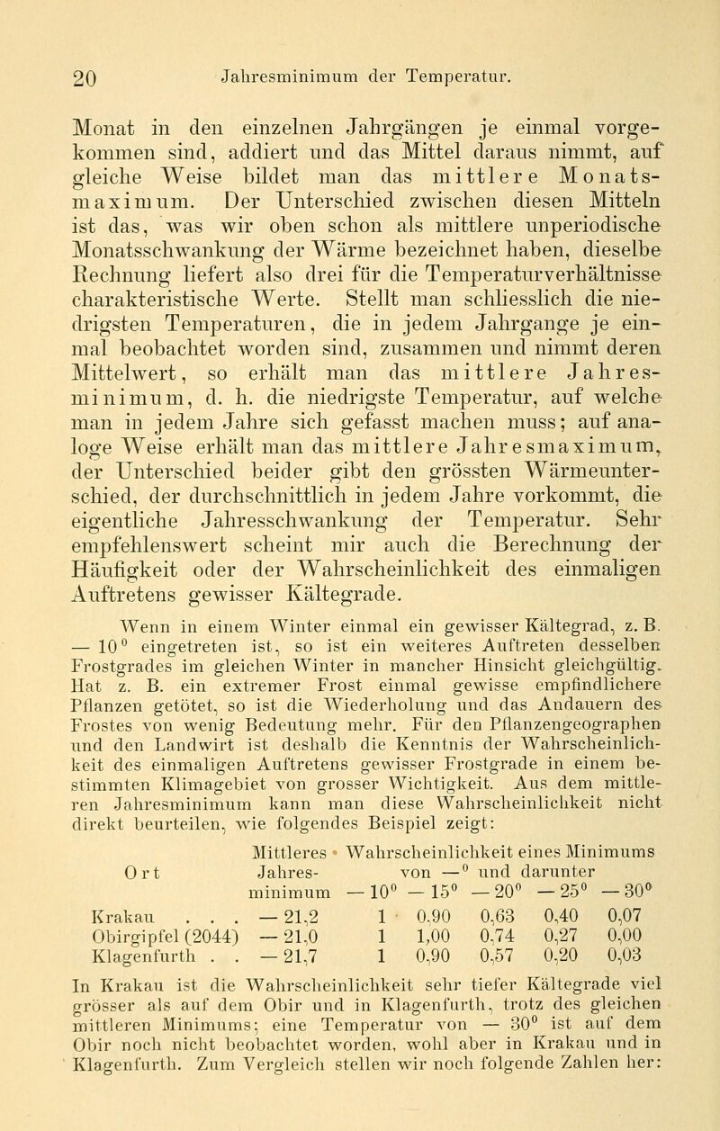 Monat in den einzelnen Jahrgängen je einmal vorge- kommen sind, addiert nnd das Mittel daraus nimmt, auf gleiche Weise bildet man das mittlere Monats- maximum. Der Unterschied zwischen diesen Mitteln ist das, was wir oben schon als mittlere unperiodische Monatsschwankung der Wärme bezeichnet haben, dieselbe Rechnung liefert also drei für die Temperaturverhältnisse charakteristische Werte. Stellt man schliesslich die nie- drigsten Temperaturen, die in jedem Jahrgange je ein- mal beobachtet worden sind, zusammen und nimmt deren Mittelwert, so erhält man das mittlere Jahres- minimum, d. h. die niedrigste Temperatur, auf welche man in jedem Jahre sich gefasst machen muss; auf ana- loge Weise erhält man das mittlere Jahresmaximum^ der Unterschied beider gibt den grössten Wärmeunter- schied, der durchschnittlich in jedem Jahre vorkommt, die eigentliche Jahresschwankung der Temperatur. Sehr empfehlenswert scheint mir auch die Berechnung der Häufigkeit oder der Wahrscheinlichkeit des einmaligen Auftretens gewisser Kältegrade, Wenn in einem Winter einmal ein gewisser Kältegrad, z. B. — 10^ eingetreten ist, so ist ein weiteres Auftreten desselben Frostgrades im gleichen Winter in mancher Hinsicht gleichgültig. Hat z. B. ein extremer Frost einmal gewisse empfindlichere Pflanzen getötet, so ist die Wiederholung und das Andauern des- Frostes von wenig Bedeutung mehr. Für den Pflanzengeographen lind den Landwirt ist deshalb die Kenntnis der Wahrscheinlich- keit des einmaligen Auftretens gewisser Frostgrade in einem be- stimmten Klimagebiet von grosser Wichtigkeit. Aus dem mittle- ren Jahresminimum kann man diese Wahrscheinlichkeit nicht direkt beurteilen, wie folgendes Beispiel zeigt: Mittleres ' Wahrscheinlichkeit eines Minimums Ort Jahres- von —^ und darunter minimum —10° - 15« —20« —25« —30*^ Krakau ... — 21,2 1 0,90 0,63 0,40 0,07 Obirgipfel (2044) —21,0 1 1,00 0,74 0,27 0,00 Klagenfurth , . —21,7 1 0,90 0,57 0,20 0,03 In Krakau ist die Wahrscheinlichkeit sehr tiefer Kältegrade viel grösser als auf dem Obir und in Klagenfurth, trotz des gleichen mittleren Minimums- eine Temperatur von — 30« ist auf dem Obir noch nicht beobachtet worden, wohl aber in Krakau und in Klagenfurth. Zum Vergleich stellen wir noch folgende Zahlen her: