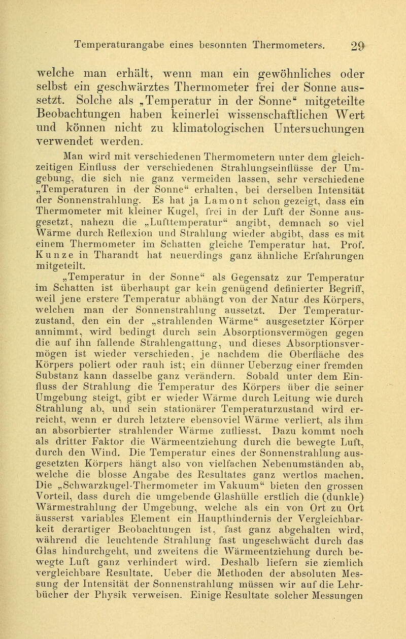 welclie man erhält, wenn man ein gewöhnliches oder selbst ein geschwärztes Thermometer frei der Sonne aus- setzt. Solche als „Temperatur in der Sonne mitgeteilte Beobachtungen haben keinerlei wissenschaftlichen Wert und können nicht zu klimatologischen Untersuchungen verwendet werden. Man wird mit verscMedenen Thermometern unter dem gleich- zeitigen Einfluss der verschiedenen Strahlungseinflüsse der Um- gebung, die sich nie ganz vermeiden lassen, sehr verschiedene „Temperaturen in der Sonne erhalten, bei derselben Intensität der Sonnenstrahlung. Es hat ja Lamont schon gezeigt, dass ein Thermometer mit kleiner Kugel, frei in der Luft der Sonne aus- gesetzt, nahezu die „Lufttemperatur angibt, demnach so viel Wärme durch Reflexion und Strahlung wieder abgibt, dass es mit einem Thermometer im Schatten gleiche Temperatur hat. Prof. Kunze in Tharandt hat neuerdings ganz ähnliche Erfahrungen mitgeteilt. „Temperatur in der Sonne als Gegensatz zur Temperatur im Schatten ist überhaupt gar kein genügend definierter Begriff, weil jene erstere Temperatur abhängt von der Natur des Körpers, vi^elchen man der Sonnenstrahlung aussetzt. Der Temperatur- zustand, den ein der „strahlenden Wärme ausgesetzter Körper annimmt, wird bedingt durch sein Absorptionsvermögen gegen die auf ihn fallende Strahlengattung, und dieses Absorptionsver- mögen ist wieder verschieden, je nachdem die Oberfläche des Körpers poliert oder rauh ist; ein dünner Ueberzug einer fremden Substanz kann dasselbe ganz verändern. Sobald unter dem Ein- fluss der Strahlung die Temperatur des Körpers über die seiner Umgebung steigt, gibt er wieder Wärme durch Leitung wie durch Strahlung ab, und sein stationärer Temperaturzustand wird er- reicht, wenn er durch letztere ebensoviel Wärme verliert, als ihm an absorbierter strahlender Wärme zufliesst. Dazu kommt noch als dritter Faktor die Wärmeentziehung durch die bewegte Luft, durch den Wind. Die Temperatur eines der Sonnenstrahlung aus- gesetzten Körpers hängt also von vielfachen Nebenumständen ab, welche die blosse Angabe des Resultates ganz wertlos machen. Die „Schwarzkugel-Thermometer im Vakuum bieten den grossen Vorteil, dass durch die umgebende Glashülle erstlich die (dunkle) Wärmestrahlung der Umgebung, welche als ein von Ort zu Ort äusserst variables Element ein Haupthindernis der Vergleichbar- keit derartiger Beobachtungen ist, fast ganz abgehalten wird, während die leuchtende Strahlung fast ungeschwächt durch das Glas hindurchgeht, und zweitens die Wärmeentziehung durch be- wegte Luft ganz verhindert wird. Deshalb liefern sie ziemlich vergleichbare Resultate. Ueber die Methoden der absoluten Mes- sung der Intensität der Sonnenstrahlung müssen wir auf die Lehr- bücher der Physik verweisen. Einige Resultate solcher Messungen