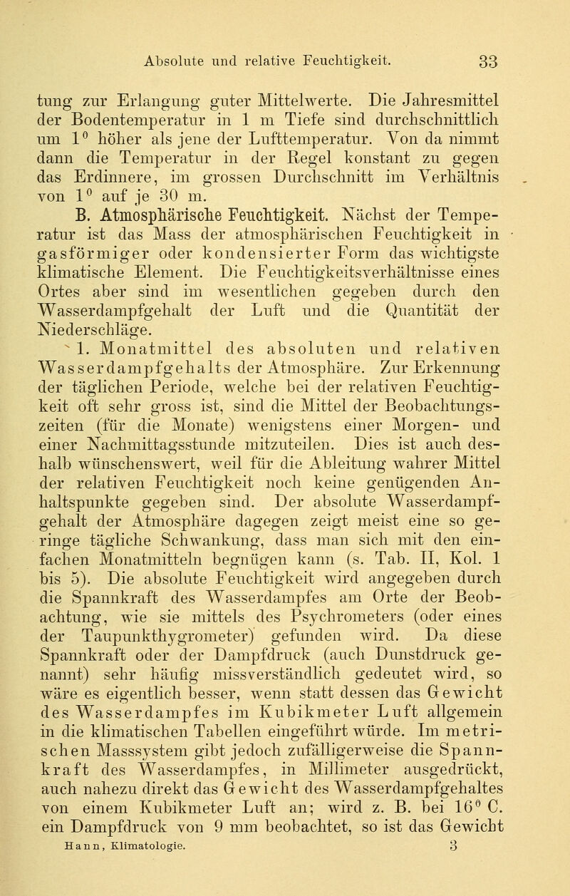 tung zur Erlangung guter Mittelwerte. Die Jahresmittel der Bodentemperatur in 1 m Tiefe sind durchschnittlicli um 1^ hölier als jene der Lufttemperatur. Von da nimmt dann die Temperatur in der Regel konstant zu gegen das Erdinnere, im grossen Durchschnitt im Verhältnis von 1^ auf je 30 m. B. Atmosphärisclie Feuchtigkeit. Nächst der Tempe- ratur ist das Mass der atmosphärischen Feuchtigkeit in gasförmiger oder kondensierter Form das wichtigste klimatische Element. Die Feuchtigkeitsverhältnisse eines Ortes aber sind im wesentlichen gegeben durch den Wasserdampfgehalt der Luft und die Quantität der Niederschläge.  1. Monatmittel des absoluten und relativen Was s er dampf geh alts der Atmosphäre. Zur Erkennung der täglichen Periode, welche bei der relativen Feuchtig- keit oft sehr gross ist, sind die Mittel der Beobachtungs- zeiten (für die Monate) wenigstens einer Morgen- und einer Nachmittagsstunde mitzuteilen. Dies ist auch des- halb wünschenswert, weil für die Ableitung wahrer Mittel der relativen Feuchtigkeit noch keine genügenden An- haltspunkte gegeben sind. Der absolute Wasserdampf- gehalt der Atmosphäre dagegen zeigt meist eine so ge- ringe tägliche Schwankung, dass man sich mit den ein- fachen Monatmitteln begnügen kann (s. Tab. 11, Kol. 1 bis 5). Die absolute Feuchtigkeit wird angegeben durch die Spannkraft des Wasserdampfes am Orte der Beob- achtung, wie sie mittels des Psychrometers (oder eines der Taupunkthygrometer) gefunden wird. Da diese Spannkraft oder der Dampfdruck (auch Dunstdruck ge- nannt) sehr häufig missverständlich gedeutet wird, so wäre es eigentlich besser, wenn statt dessen das Gewicht des Wasserdampfes im Kubikmeter Luft allgemein in die klimatischen Tabellen eingeführt würde. Im metri- schen Masssystem gibt jedoch zufälligerweise die Spann- kraft des Wasserdampfes, in Millimeter ausgedrückt, auch nahezu direkt das Gewicht des Wasserdampfgehaltes von einem Kubikmeter Luft an; wird z. B. bei 16*^ C. ein Dampfdruck von 9 mm beobachtet, so ist das Gewicht Hann, Klimatologie. 3