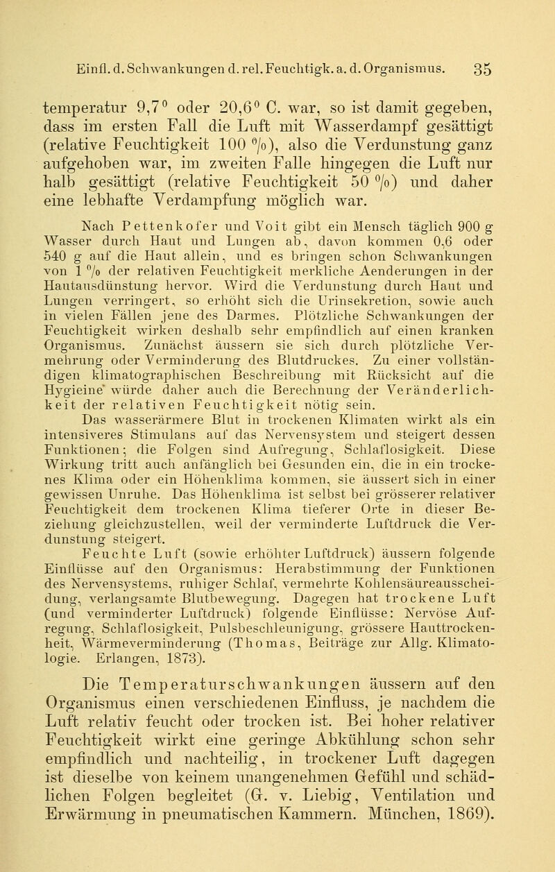 temperatur 9,7*^ oder 20,6^ C. war, so ist damit gegeben, dass im ersten Fall die Lnft mit Wasserdampf gesättigt (relative Feuclitigkeit 100 ^/o), also die Verdunstung ganz aufgehoben war, im zweiten Falle hingegen die Luft nur halb gesättigt (relative Feuchtigkeit 50 ^/o) und daher eine lebhafte Verdampfung möglich war. Nach Pettenkofer und Voit gibt ein Mensch täglich 900 g Wasser durch Haut und Lungen ab, davon kommen 0,6 oder 540 g auf die Haut allein, und es bringen schon Schwankungen von 1 ^0 der relativen Feuchtigkeit merkliche Aenderungen in der Hautausdünstung hervor. Wird die Verdunstung durch Haut und Lungen verringert, so erhöht sich die Urinsekretion, sowie auch in vielen Fällen jene des Darmes. Plötzliche Schwankungen der Feuchtigkeit wirken deshalb sehr empfindlich auf einen kranken Organismus. Zunächst äussern sie sich durch plötzliche Ver- mehrung oder Verminderung des Blutdruckes. Zu einer vollstän- digen klimatographischen Beschreibung mit Rücksicht auf die Hj^gieine* würde daher auch die Berechnung der Veränderlich- keit der relativen Feuchtigkeit nötig sein. Das wasserärmere Blut in trockenen Klimaten wirkt als ein intensiveres Stimulans auf das Nervensystem und steigert dessen Funktionen; die Folgen sind Aufregung, Schlaflosigkeit. Diese Wirkung tritt auch anfänglich bei Gesunden ein, die in ein trocke- nes Klima oder ein Höhenklima kommen, sie äussert sich in einer gewissen Unruhe. Das Höhenklima ist selbst bei grösserer relativer Feuchtigkeit dem trockenen Klima tieferer Orte in dieser Be- ziehung gleichzustellen, weil der verminderte Luftdruck die Ver- dunstung steigert. Feuchte Luft (sowie erhöhter Luftdruck) äussern folgende Einflüsse auf den Organismus: Herabstimmung der Funktionen des Nervensystems, ruhiger Schlaf, vermehrte Kohlensäureausschei- dung, verlangsamte Blutbewegung. Dagegen hat trockene Luft (und verminderter Luftdruck) folgende Einflüsse: Nervöse Auf- regung, Schlaflosigkeit, Pulsbeschleunigung, grössere Hauttrocken- heit, Wärmeverminderung (Thomas, Beiträge zur Allg. Klimato- logie. Erlangen, 1873). Die Temperaturschwankungen äussern auf den Organismus einen verschiedenen Einfluss, je nachdem die Luft relativ feucht oder trocken ist. Bei hoher relativer Feuchtigkeit wirkt eine geringe Abkühlung schon sehr empfindlich und nachteilig, in trockener Luft dagegen ist dieselbe von keinem unangenehmen Gefühl und schäd- lichen Folgen begleitet (G. v. Liebig, Ventilation und Erwärmung in pneumatischen Kammern. München, 1869).