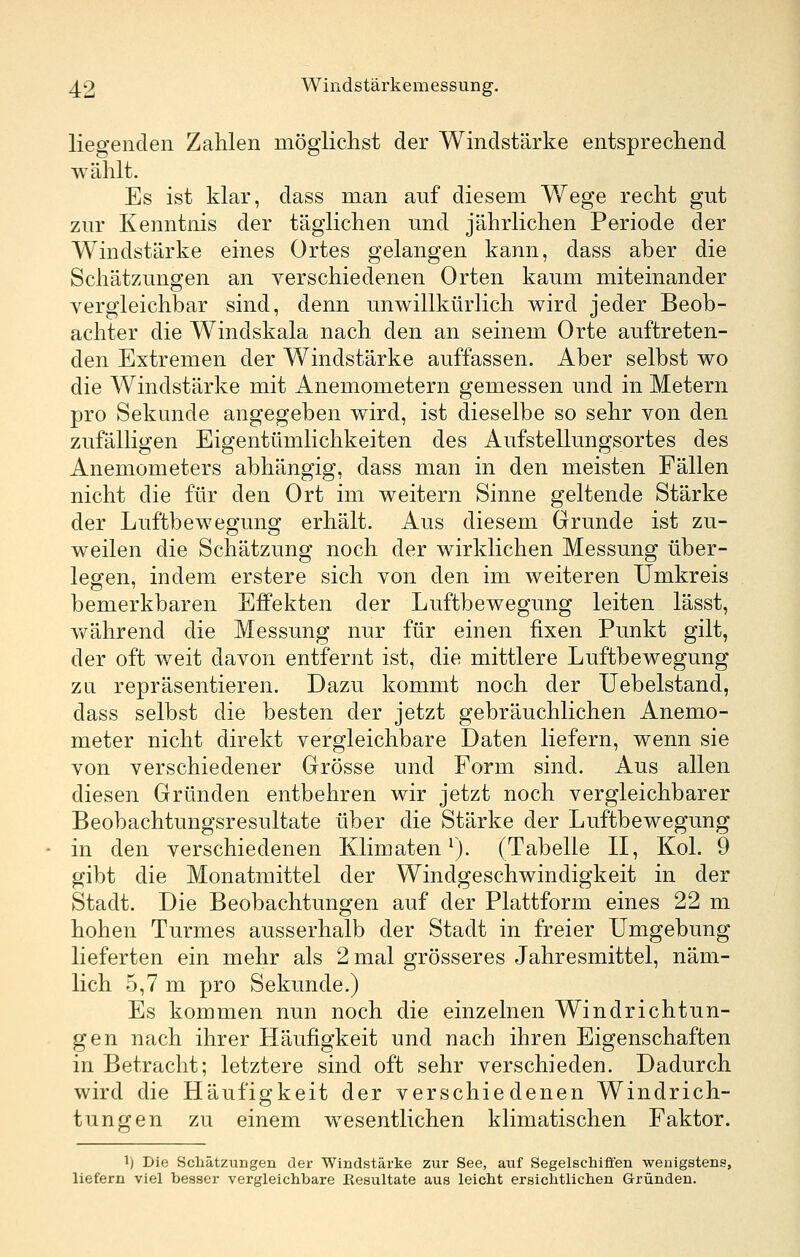 liegenden Zahlen möglichst der Windstärke entsprechend wählt. Es ist klar, dass man auf diesem Wege recht gut zur Kenntnis der täglichen und jährlichen Periode der Windstärke eines Ortes gelangen kann, dass aber die Schätzungen an verschiedenen Orten kaum miteinander vergleichbar sind, denn unwillkürlich wird jeder Beob- achter die Windskala nach den an seinem Orte auftreten- den Extremen der Windstärke auffassen. Aber selbst wo die Windstärke mit Anemometern gemessen und in Metern pro Sekunde angegeben wird, ist dieselbe so sehr von den zufälligen Eigentümlichkeiten des Aufstellungsortes des Anemometers abhängig, dass man in den meisten Fällen nicht die für den Ort im weitern Sinne geltende Stärke der Luftbewegung erhält. Aus diesem Grunde ist zu- weilen die Schätzung noch der wirklichen Messung über- leben, indem erstere sich von den im weiteren Umkreis bemerkbaren Effekten der Luftbewegung leiten lässt, während die Messung nur für einen fixen Punkt gilt, der oft weit davon entfernt ist, die mittlere Luftbewegung ZQ repräsentieren. Dazu kommt noch der Uebelstand, dass selbst die besten der jetzt gebräuchlichen Anemo- meter nicht direkt vergleichbare Daten liefern, wenn sie von verschiedener Grösse und Form sind. Aus allen diesen Gründen entbehren wir jetzt noch vergleichbarer Beobachtungsresultate über die Stärke der Luftbewegung in den verschiedenen Klimaten ^). (Tabelle II, Kol. 9 gibt die Monatmittel der Windgeschwindigkeit in der Stadt. Die Beobachtungen auf der Plattform eines 22 m hohen Turmes ausserhalb der Stadt in freier Umgebung lieferten ein mehr als 2 mal grösseres Jahresmittel, näm- lich 5,7 m pro Sekunde.) Es kommen nun noch die einzelnen Windrichtun- gen nach ihrer Häufigkeit und nach ihren Eigenschaften in Betracht; letztere sind oft sehr verschieden. Dadurch wird die Häufigkeit der verschiedenen Windrich- tungen zu einem wesentlichen klimatischen Faktor. 1) Die Schätzungen der Windstärke zur See, auf Segelschiffen wenigstens, liefern viel besser vergleichbare Resultate aus leicht ersichtlichen Gründen.