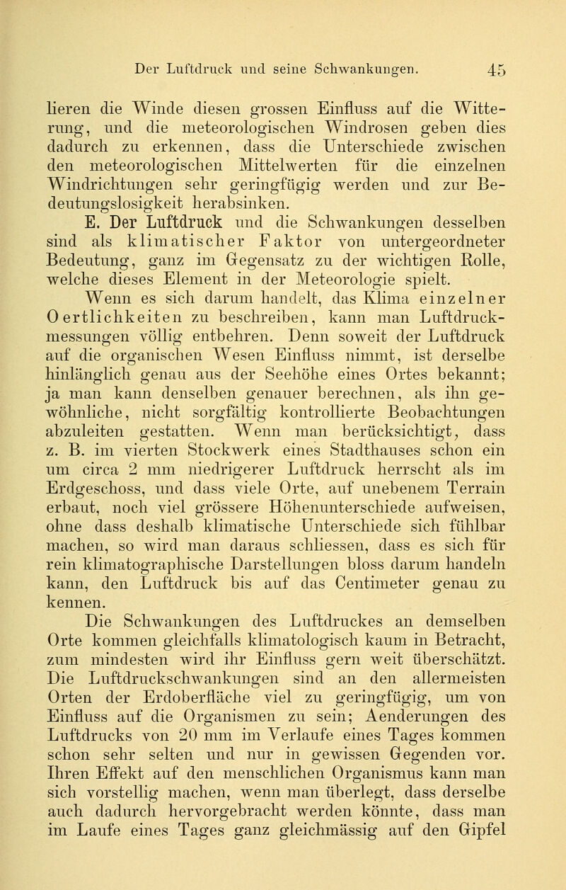 lieren die Winde diesen grossen Einflnss auf die Witte- rung, und die meteorologischen Windrosen geben dies dadurch zu erkennen, dass die Unterschiede zwischen den meteorologischen Mittelwerten für die einzelnen Windrichtungen sehr geringfügig werden und zur Be- deutungslosigkeit herabsinken. E. Der Luftdruck und die Schwankungen desselben sind als klimatischer Faktor von untergeordneter Bedeutung, ganz im Gegensatz zu der wichtigen Rolle, welche dieses Element in der Meteorologie spielt. Wenn es sich darum handelt, das Klima einzelner 0 ertlichkeiten zu beschreiben, kann man Luftdruck- messungen völlig entbehren. Denn soweit der Luftdruck auf die organischen Wesen Einflnss nimmt, ist derselbe hinlänglich genau aus der Seehöhe eines Ortes bekannt; ja man kann denselben genauer berechnen, als ihn ge- wöhnliche, nicht sorgfältig kontrolHerte Beobachtungen abzuleiten gestatten. Wenn man berücksichtigt^ dass z. B. im vierten Stockwerk eines Stadthauses schon ein um circa 2 mm niedrigerer Luftdruck herrscht als im Erdgeschoss, und dass viele Orte, auf unebenem Terrain erbaut, noch viel grössere Höhenunterschiede aufweisen, ohne dass deshalb klimatische Unterschiede sich fühlbar machen, so wird man daraus schliessen, dass es sich für rein klimatographische Darstellungen bloss darum handeln kann, den Luftdruck bis auf das Centimeter genau zu kennen. Die Schwankungen des Luftdruckes an demselben Orte kommen gleichfalls klimatologisch kaum in Betracht, zum mindesten wird ihr Einiluss gern weit überschätzt. Die Luftdruckschwankungen sind an den allermeisten Orten der Erdoberfläche viel zu geringfügig, um von Einflnss auf die Organismen zu sein; Aenderungen des Luftdrucks von 20 mm im Verlaufe eines Tages kommen schon sehr selten und nur in gewissen Gegenden vor. Ihren Effekt auf den menschlichen Organismus kann man sich vorstellig machen, wenn man überlegt, dass derselbe auch dadurch hervorgebracht werden könnte, dass man im Laufe eines Tages ganz gleichmässig auf den Gipfel