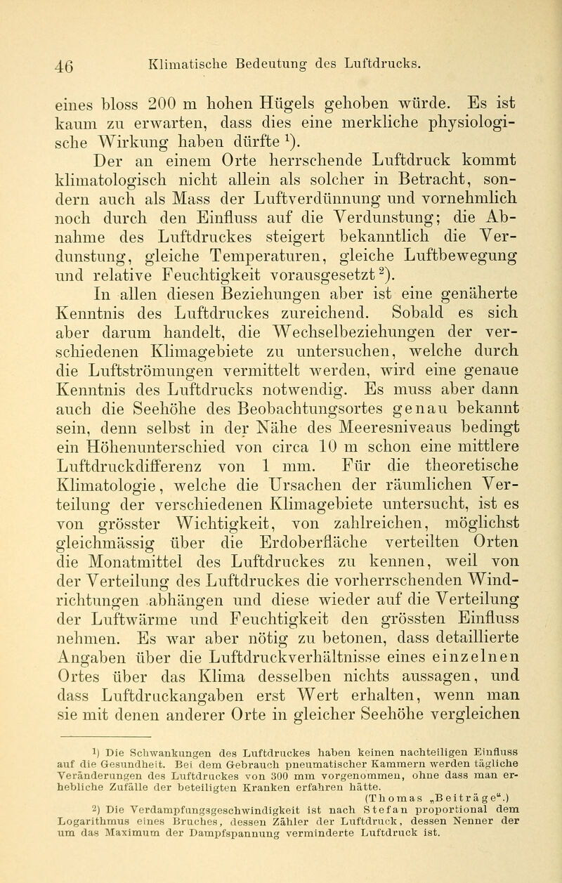 eines bloss 200 m hohen Hügels gehoben würde. Es ist kaum zu erwarten, dass dies eine merkliche physiologi- sche Wirkung haben dürfte ^). Der an einem Orte herrschende Luftdruck kommt klimatologisch nicht allein als solcher in Betracht, son- dern auch als Mass der Luftverdünnung und vornehmlich noch durch den Einfluss auf die Verdunstung; die Ab- nahme des Luftdruckes steigert bekanntlich die Ver- dunstung, gleiche Temperaturen, gleiche Luftbewegung und relative Feuchtigkeit vorausgesetzt^). In allen diesen Beziehungen aber ist eine genäherte Kenntnis des Luftdruckes zureichend. Sobald es sich aber darum handelt, die Wechselbeziehungen der ver- schiedenen Klimagebiete zu untersuchen, welche durch die Luftströmungen vermittelt werden, wird eine genaue Kenntnis des Luftdrucks notwendig. Es muss aber dann auch die Seehöhe des Beobachtungsortes genau bekannt sein, denn selbst in der Nähe des Meeresniveaus bedingt ein Höhenunterschied von circa 10 m schon eine mittlere Luftdruckdifferenz von 1 mm. Für die theoretische Klimatologie, welche die Ursachen der räumlichen Ver- teilung der verschiedenen Klimagebiete untersucht, ist es von grösster Wichtigkeit, von zahlreichen, möglichst gleichmässig über die Erdoberfläche verteilten Orten die Monatmittel des Luftdruckes zu kennen, weil von der Verteilung des Luftdruckes die vorherrschenden Wind- richtungen abhängen und diese wieder auf die Verteilung der Luftwärme und Feuchtigkeit den grössten Einfluss nehmen. Es war aber nötig zu betonen, dass detaillierte Angaben über die Luftdruckverhältnisse eines einzelnen Ortes über das Klima desselben nichts aussagen, und dass Luftdruckangaben erst Wert erhalten, wenn man sie mit denen anderer Orte in gleicher Seehöhe vergleichen 1) Die Schwankangen des Luftdruckes haben keinen nachteiligen Einfluss auf die Gesundheit. Bei dem Gebrauch pneumatischer Kammern werden tägliche Veränderungen des Luftdruckes von 300 mm vorgenommen, ohne dass man er- hebliche Zufälle der beteiligten Kranken erfahren hätte. (Thomas ^Beiträge.) 2) Die Verdampfungsgeschwindigkeit ist nach Stefan proportional dem Logarithmus eines Bruches, dessen Zähler der Luftdruck, dessen Nenner der um das Maximum der Dampfspannung verminderte Luftdruck Ist.