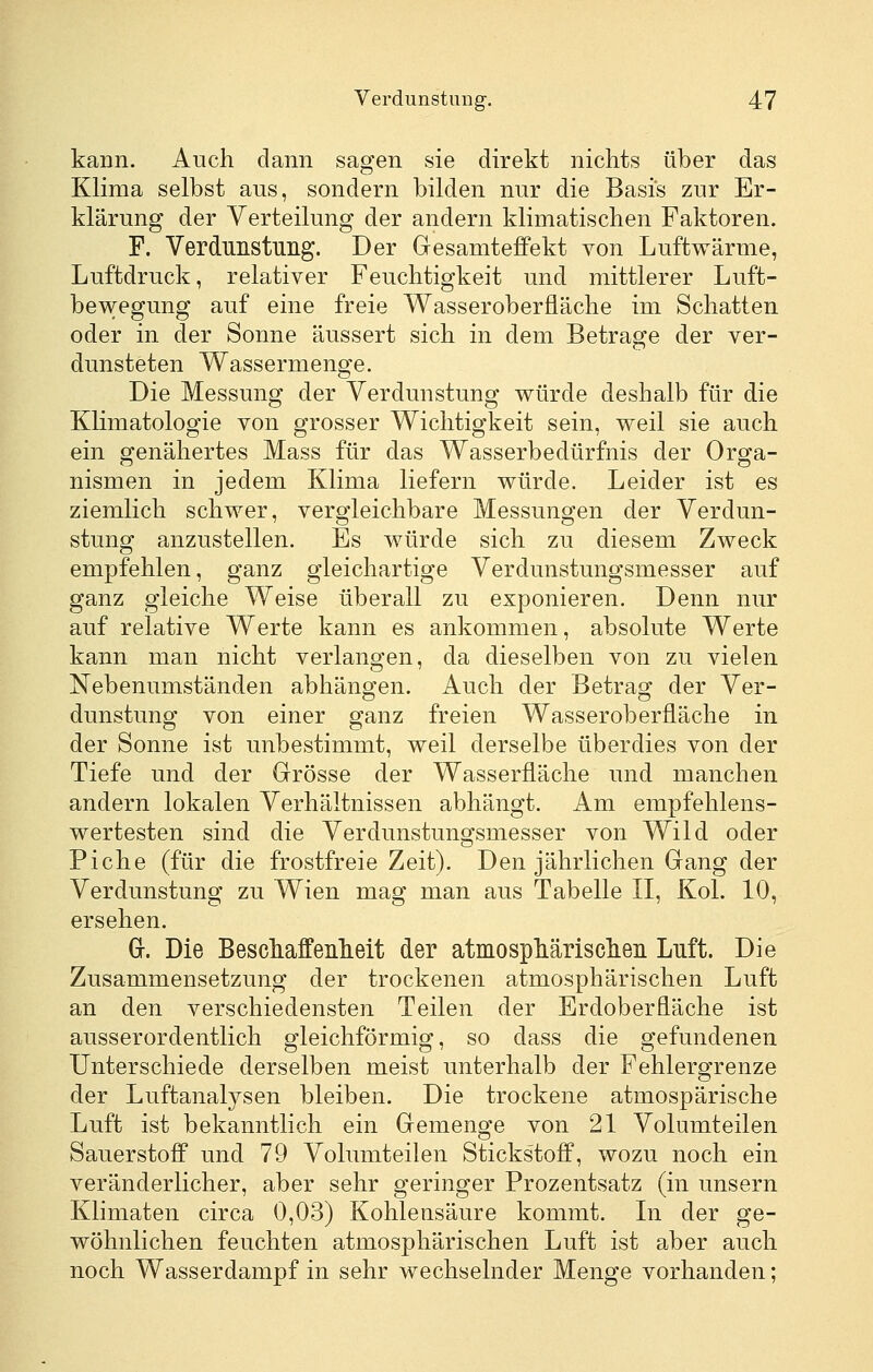 kann. Auch dann sagen sie direkt nichts über das Klima selbst aus, sondern bilden nur die Basis zur Er- klärung der Verteilung der andern klimatischen Faktoren. F. Verdunstung. Der Gesamteffekt von Luftwärme, Luftdruck, relativer Feuchtigkeit und mittlerer Luft- bewegung auf eine freie Wasseroberfläche im Schatten oder in der Sonne äussert sich in dem Betrage der ver- dunsteten Wassermenge. Die Messung der Verdunstung würde deshalb für die Klimatologie von grosser Wichtigkeit sein, weil sie auch ein genähertes Mass für das Wasserbedürfnis der Orga- nismen in jedem Klima liefern würde. Leider ist es ziemlich schwer, vergleichbare Messungen der Verdun- stung anzustellen. Es würde sich zu diesem Zweck empfehlen, ganz gleichartige Verdunstungsmesser auf ganz gleiche Weise überall zu exponieren. Denn nur auf relative Werte kann es ankommen, absolute Werte kann man nicht verlangen, da dieselben von zu vielen Nebenumständen abhängen. Auch der Betrag der Ver- dunstung von einer ganz freien Wasseroberfläche in der Sonne ist unbestimmt, weil derselbe überdies von der Tiefe und der Grösse der Wasserfläche und manchen andern lokalen Verhältnissen abhängt. Am empfehlens- wertesten sind die Verdunstungsmesser von Wild oder Piche (für die frostfreie Zeit). Den jährlichen Gang der Verdunstung zu Wien mag man aus Tabelle II, Kol. 10, ersehen. Gr. Die Beschaffenheit der atmosphärischen Luft. Die Zusammensetzung der trockenen atmosphärischen Luft an den verschiedensten Teilen der Erdoberfläche ist ausserordentlich gleichförmig, so dass die gefundenen Unterschiede derselben meist unterhalb der Fehlergrenze der Luftanalysen bleiben. Die trockene atmospärische Luft ist bekanntlich ein Gemenge von 21 Volumteilen Sauerstoff und 79 Volumteilen Stickstoff, wozu noch ein veränderlicher, aber sehr geringer Prozentsatz (in unsern Klimaten circa 0,03) Kohlensäure kommt. In der ge- wöhnlichen feuchten atmosphärischen Luft ist aber auch noch Wasserdampf in sehr wechselnder Menge vorhanden;