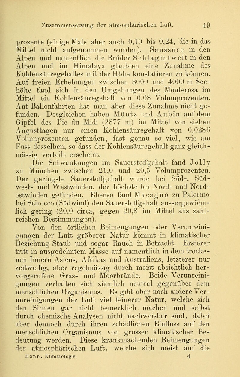 Prozente (einige Male aber auch 0,10 bis 0,24, die in das Mittel niclit aufgenommen wurden). Saussure in den Alpen und namentlich die Brüder Schlagint weit in den Alpen und im Himalaja glaubten eine Zunahme des Kohlensäuregehaltes mit der Höhe konstatieren zu können. Auf freien Erhebungen zwischen 3000 und 4000 m See- höhe fand sich in den Umgebungen des Monterosa im Mittel ein Kohlensäuregehalt von 0,08 Volumprozenten. Auf Ballonfahrten hat man aber diese Zunahme nicht ge- funden. Desgleichen haben Müntz und Aubin auf dem Gipfel des Pic du Midi (2877 m) im Mittel von sieben Augusttagen nur einen Kohlensäuregehalt von 0,0286 Volumprozenten gefunden, fast genau so viel, wie am Fuss desselben, so dass der Kohlensäuregehalt ganz gleich- massig verteilt erscheint. Die Schwankungen im Sauerstoffgehalt fand Jolly zu München zwischen 21,0 und 20,5 Volumprozenten. Der geringste Sauerstoffgehalt wurde bei Süd-, Süd- west- und Westwinden, der höchste bei Nord- und Nord- ostwinden gefunden. Ebenso fand Macagno zu Palermo bei Scirocco (Südwind) den Sauerstoffgehalt aussergewöhn- lich gering (20,0 circa, gegen 20,8 im Mittel aus zahl- reichen Bestimmungen). Von den örtlichen Beimengungen oder Verunreini- gungen der Luft gröberer Natur kommt in khmatischer Beziehuno^ Staub und soffar Rauch in Betracht. Ersterer tritt in ausgedehntem Masse auf namentlich in dem trocke- nen Innern Asiens, Afrikas und Australiens, letzterer nur zeitweilig, aber regelmässig durch meist absichtlich her- vorgerufene Gras- und Moorbrände. Beide Verunreini- gungen verhalten sich ziemlich neutral gegenüber dem menschlichen Organismus. Es gibt aber noch andere Ver- unreinigungen der Luft viel feinerer Natur, welche sich den Sinnen gar nicht bemerklich machen und selbst durch chemische Analysen nicht nachweisbar sind, dabei aber dennoch durch ihren schädlichen Einfluss auf den menschlichen Organismus von grosser klimatischer Be- deutung werden. Diese krankmachenden Beimengungen der atmosphärischen Luft, welche sich meist auf die Hann, Klimatologie. 4