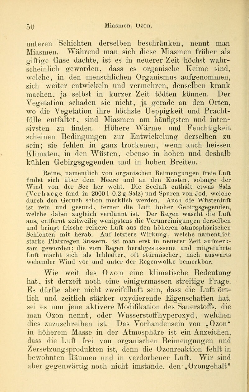 unteren Schichten derselben beschränken, nennt man Miasmen. Während man sich diese Miasmen früher als giftige Gase dachte, ist es in neuerer Zeit höchst wahr- scheinlich geworden, dass es organische Keime sind, welche, in den menschlichen Organismus aufgenommen, sich weiter entwickeln und vermehren, denselben krank machen, ja selbst in kurzer Zeit tödten können. Der Vegetation schaden sie nicht, ja gerade an den Orten, wo die Vegetation ihre höchste Ueppigkeit und Pracht- fülle entfaltet, sind Miasmen am häufigsten und inten- sivsten zu finden. Höhere Wärme und Feuchtigkeit scheinen Bedingungen zur Entwickelung derselben zu sein; sie fehlen in ganz trockenen, wenn auch heissen Klimaten, in den Wüsten, ebenso in hohen und deshalb kühlen Grebirgsgegenden und in hohen Breiten. Reine, namentlich von organischen Beimengungen freie Luft findet sich über dem Meere und an den Küsten, solange der Wind von der See her weht. Die Seeluft enthält etwas Salz (Verhaege fand in 20001 0,2 g Salz) und Spuren von Jod, welche durch den Geruch schon merklich werden. Auch die Wüstenluft ist rein und gesund, ferner die Luft hoher Gebirgsgegenden, welche dabei zugleich verdünnt ist. Der Regen wäscht die Luft aus, entfernt zeitweilig wenigstens die Verunreinigungen derselben und bringt frische reinere Luft aus den höheren atmosphärischen Schichten mit herab. Auf letztere Wirkung, welche namentlich starke Platzregen äussern, ist man erst in neuerer Zeit aufmerk- sam geworden; die vom Regen herabgestossene und mitgeführte Luft macht sich als lebhafter, oft stürmischer, nach auswärts wehender Wind vor und unter der Regenwolke bemerkbar. Wie weit das Ozon eine klimatische Bedeutung hat, ist derzeit noch eine einigermassen streitige Frage. Es dürfte aber nicht zweifelhaft sein, dass die Luft ört- lich und zeitlich stärker oxydierende Eigenschaften hat, sei es nun jene aktivere Modifikation des Sauerstoffs, die man Ozon nennt, oder WasserstofPhyperoxyd, welchen dies zuzuschreiben ist. Das Vorhandensein von „Ozon in höherem Masse in der Atmosphäre ist ein Anzeichen, dass die Luft frei von organischen Beimengungen und Zersetzungsprodukten ist, denn die Ozonreaktion fehlt in bewohnten Räumen und in verdorbener Luft. Wir sind aber gegenwärtig noch nicht imstande, den „Ozongehalt