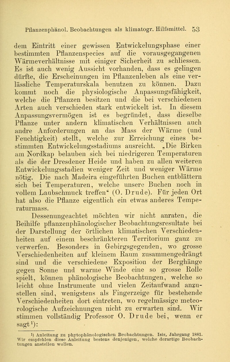 dem Eintritt einer gewissen Entwickelungsphase einer bestimmten Pflanzenspecies auf die vorausgegangenen Wärmeverhältnisse mit einiger Siclierlieit zu schliessen. Es ist auch wenig Aussicht vorhanden, dass es gelingen dürfte, die Erscheinungen im Pflanzenleben als eine ver- lässliche Temperaturskala benutzen zu können. Dazu kommt noch die physiologische Anpassungsfähigkeit, welche die Pflanzen besitzen und die bei verschiedenen Arten auch verschieden stark entwickelt ist. In diesem Anpassungsvermögen ist es begründet, dass dieselbe Pflanze unter andern klimatischen Verhältnissen auch andre Anforderungen an das Mass der Wärme (und Feuchtigkeit) stellt, welche zur Erreichung eines be- stimmten Entwickelungsstadiums ausreicht. „Die Birken am Nordkap belauben sich bei niedrigeren Temperaturen als die der Dresdener Heide und haben zu allen weiteren Entwickelungsstadien weniger Zeit und weniger Wärme nötig. Die nach Madeira eingeführten Buchen entblättern sich bei Temperaturen, welche unsere Buchen noch in vollem Laabschmuck trefi'en (0. Drude). Für jeden Ort hat also die Pflanze eigentlich ein etwas anderes Tempe- raturmass. Dessenungeachtet möchten wir nicht anraten, die Beihilfe pflanzenphänologischer Beobachtungsresultate bei der Darstellung der örtlichen klimatischen Verschieden- heiten auf einem beschränkteren Territorium ganz zu verwerfen. Besonders in Gebirgsgegenden, wo grosse Verschiedenheiten auf kleinem Raum zusammengedrängt sind und die verschiedene Exposition der Berghänge gegen Sonne und warme Winde eine so grosse Rolle spielt, können phänologische Beobachtungen, welche so leicht ohne Instrumente und vielen Zeitaufwand anzu- stellen sind, wenigstens als Fingerzeige für bestehende Verschiedenheiten dort eintreten, wo regelmässige meteo- rologische Aufzeichnungen nicht zu erwarten sind. Wir stimmen vollständig Professor 0. Drude bei, wenn er sagt ^): 1) Anleitung zu phj^tophänologisclien Beobachtungen. Isis, Jahrgang 1881. Wir empfehlen diese Anleitung bestens denjenigen, welche derartige Beobach- tungen anstellen wollen.