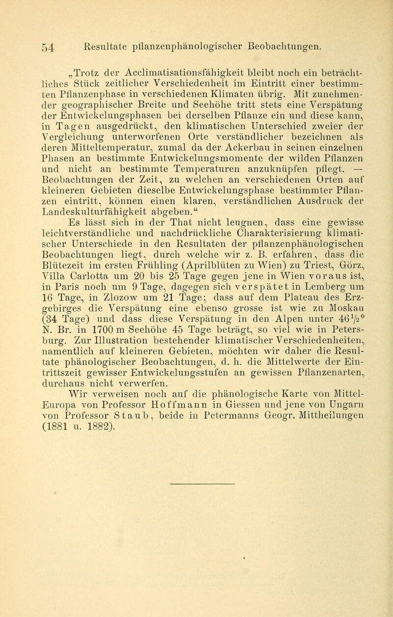 „Trotz der Acclimatisationsfähigkeit bleibt noch ein beträcht- liches Stück zeitlicher Verschiedenheit im Eintritt einer bestimm- ten Pflanzenphase in verschiedenen Klimaten übrig. Mit zunehmen- der geographischer Breite und Seehöhe tritt stets eine Verspätung der Entwickelungsphasen bei derselben Pflanze ein und diese kann, in Tagen ausgedrückt, den klimatischen Unterschied zweier der Vergleichung unterworfenen Orte verständlicher bezeichnen als deren Mitteltemperatur, zumal da der Ackerbau in seinen einzelnen Phasen an bestimmte Entwickelungsmomente der wilden Pflanzen und nicht an bestimmte Temperaturen anzuknüpfen pflegt. — Beobachtungen der Zeit, zu welchen an verschiedenen Orten auf kleineren Gebieten dieselbe Entwickelungsphase bestimmter Pflan- zen eintritt, können einen klaren, verständlichen Ausdruck der Landeskulturfähigkeit abgeben. Es lässt sich in der That nicht leugnen, dass eine gewisse leichtverständliche und nachdrückliche Charakterisierung klimati- scher Unterschiede in den Resultaten der pflanzenphänologischen Beobachtungen liegt, durch welche wir z. B. erfahren, dass die Blütezeit im ersten Frühling (Aprilblüten zu Wien) zu Triest, Görz, Villa Carlotta um 20 bis 25 Tage gegen jene in Wien voraus ist, in Paris noch um 9 Tage, dagegen sich verspätet in Lemberg um 16 Tage, in Zlozow um 21 Tage; dass auf dem Plateau des Erz- gebirges die Verspätung eine ebenso grosse ist wie zu Moskau (34 Tage) und dass diese Verspätung in den Alpen unter 4672*^ N. Br. in 1700 m Seehöhe 45 Tage beträgt, so viel wie in Peters- burg. Zur Illustration bestehender klimatischer Verschiedenheiten, namentlich auf kleineren Gebieten, möchten wir daher die Resul- tate phänologischer Beobachtungen, d. h. die Mittelwerte der Ein- trittszeit gewisser Entwickelungsstufen an gewissen Pflanzenarten, durchaus nicht verwerfen. Wir verweisen noch auf die phänologische Karte von Mittel- Europa von Professor Hoffmann in Giessen und jene von Ungarn von Professor Staub, beide in Petermanns Geogr. Mittheilungen (1881 u. 1882).