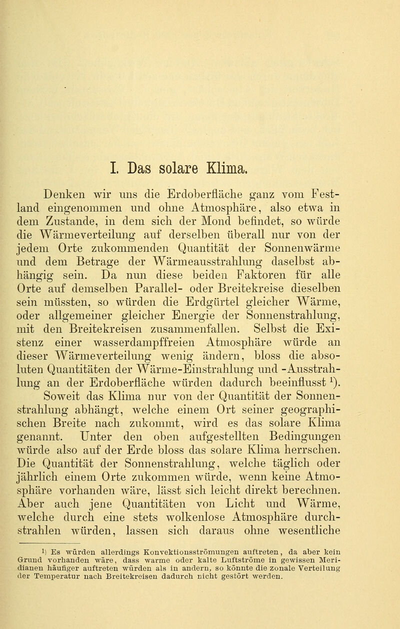 I. Das solare Klima. Denken wir uns die Erdoberfläche ganz vom Fest- land eingenommen und ohne Atmosphäre, also etwa in dem Zustande, in dem sich der Mond befindet, so würde die Wärmeverteilung auf derselben überall nur von der jedem Orte zukommenden Quantität der Sonnenwärme und dem Betrage der Wärmeausstrahlung daselbst ab- hängig sein. Da nun diese beiden Faktoren für alle Orte auf demselben Parallel- oder Breitekreise dieselben sein müssten, so würden die Erdgürtel gleicher Wärme, oder allgemeiner gleicher Energie der Sonnenstrahlung, mit den Breitekreisen zusammenfallen. Selbst die Exi- stenz einer wasserdampffreien Atmosphäre würde an dieser Wärmeverteilung wenig ändern, bloss die abso- luten Quantitäten der Wärme-Einstrahlung und -Ausstrah- lung an der Erdoberfläche würden dadurch beeinflusst ^). Soweit das Klima nur von der Quantität der Sonnen- strahlung abhängt, welche einem Ort seiner geographi- schen Breite nach zukommt, wird es das solare Klima genannt. Unter den oben aufgestellten Bedingungen würde also auf der Erde bloss das solare Klima herrschen. Die Quantität der Sonnenstrahlung, welche täglich oder jährlich einem Orte zukommen würde, wenn keine Atmo- sphäre vorhanden wäre, lässt sich leicht direkt berechnen. Aber auch jene Quantitäten von Licht und Wärme, welche durch eine stets wolkenlose Atmosphäre durch- strahlen würden, lassen sich daraus ohne wesentliche 1) Es würden allerdings Konvektionsströmungen auftreten, da aber kein Grund vorhanden wäre, dass warme oder kalte Luftströme in gewissen Meri- dianen häufiger auftreten würden als in andern^ so könnte die zonale Verteilung der Temperatur nach Breitekreisen dadurch nicht gestört werden.