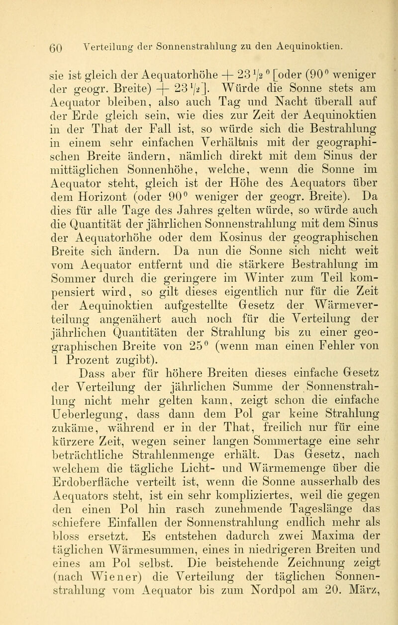 sie ist gleich der Aequatorhöhe + 23 ^2 ^ [oder (90*^ weniger der geogr. Breite) -\- ^S^ji]. Würde die Sonne stets am Aequator bleiben, also aucli Tag und Nacht überall auf der Erde gleich sein, wie dies zur Zeit der Aequinoktien in der That der Fall ist, so würde sich die Bestrahlung in einem sehr einfachen Verhältnis mit der geographi- schen Breite ändern, nämlich direkt mit dem Sinus der mittäglichen Sonnenhöhe, welche, wenn die Sonne im Aequator steht, gleich ist der Höhe des Aequators über dem Horizont (oder 90*^ weniger der geogr. Breite). Da dies für alle Tage des Jahres gelten würde, so würde auch die Quantität der jährlichen Sonnenstrahlung mit dem Sinus der Aequatorhöhe oder dem Kosinus der geographischen Breite sich ändern. Da nun die Sonne sich nicht weit vom Aequator entfernt und die stärkere Bestrahlung im Sommer durch die geringere im Winter zum Teil kom- pensiert wird, so gilt dieses eigentlich nur für die Zeit der Aequinoktien aufgestellte Gesetz der Wärmever- teilung angenähert auch noch für die Verteilung der jährlichen Quantitäten der Strahlung bis zu einer geo- graphischen Breite von 25*^ (wenn man einen Fehler von 1 Prozent zugibt). Dass aber für höhere Breiten dieses einfache Gesetz der Verteilung der jährlichen Summe der Sonnenstrah- lung nicht mehr gelten kann, zeigt schon die einfache Ueberlegung, dass dann dem Pol gar keine Strahlung zukäme, während er in der That, freilich nur für eine kürzere Zeit, wegen seiner langen Sommertage eine sehr beträchtliche Strahlenmenge erhält. Das Gesetz, nach welchem die tägliche Licht- und Wärmemenge über die Erdoberfläche verteilt ist, wenn die Sonne ausserhalb des Aequators steht, ist ein sehr kompliziertes, weil die gegen den einen Pol hin rasch zunehmende Tageslänge das schiefere Einfallen der Sonnenstrahlung endlich mehr als bloss ersetzt. Es entstehen dadurch zwei Maxima der täglichen Wärmesummen, eines in niedrigeren Breiten und eines am Pol selbst. Die beistehende Zeichnung zeigt (nach Wiener) die Verteilung der täglichen Sonnen- strahlung vom Aequator bis zum Nordpol am 20. März,