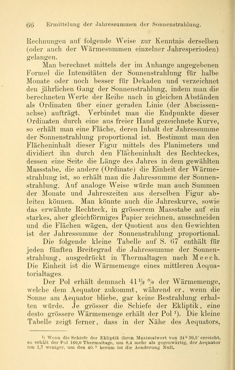 Rechnungen auf folgende Weise zur Kenntnis derselben (oder auch der Wärmesummen einzelner Jahresperioden) gelangen. Man berechnet mittels der im Anhange angegebenen Formel die Intensitäten der Sonnenstrahlung für halbe Monate oder noch besser für Dekaden und verzeichnet den jährlichen Gang der Sonnenstrahlung, indem man die berechneten Werte der Reihe nach in gleichen Abständen als Ordinaten über einer geraden Linie (der Abscissen- achse) aufträgt. Verbindet man die Endpunkte dieser Ordinaten durch eine aus freier Hand gezeichnete Kurve, so erhält man eine Fläche, deren Inhalt der Jahressumme der Sonnenstrahlung proportional ist. Bestimmt man den Flächeninhalt dieser Figur mittels des Planimeters und dividiert ihn durch den Flächeninhalt des Rechteckes, dessen eine Seite die Länge des Jahres in dem gewählten Massstabe, die andere (Ordinate) die Einheit der Wärme- strahlung ist, so erhält man die Jahressumme der Sonnen- strahlung. Auf analoge Weise würde man auch Summen der Monate und Jahreszeiten aus derselben Figur ab- leiten können. Man könnte auch die Jahreskurve, sowie das erwähnte Rechteck, in grösserem Massstabe auf ein starkes, aber gleichförmiges Papier zeichnen, ausschneiden und die Flächen wägen, der Quotient aus den Gewichten ist der Jahressumme der Sonnenstrahlung proportional. Die folgende kleine Tabelle auf S. 67 enthält für jeden fünften Breitegrad die Jahressumme der Sonnen- strahlung , ausgedrückt in Thermaltagen nach M e e c h. Die Einheit ist die Wärmemenge eines mittleren Aequa- torialtages. Der Pol erhält demnach 41 ^/2 ^jo der Wärmemenge, welche dem Aequator zukommt, während er, wenn die Sonne am Aequator bliebe, gar keine Bestrahlung erhal- ten würde. Je grösser die Schiefe der Ekliptik, eine desto grössere Wärmemenge erhält der Pol ^). Die kleine Tabelle zeigt ferner, dass in der Nähe des Aequators, 1) Weun die Schiefe der Ekliptik ihren Maximalwert von 24 0 50,5' erreicht, 80 erhält der Pol 160,0 Thermaltage, um 8,4 mehr als gegenwärtig, der Aequator