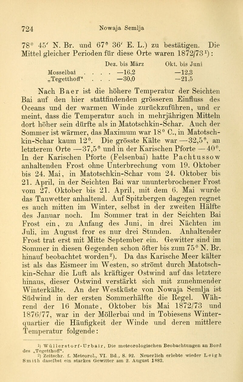 7S^ 45' N. Br. und 67« 36' E. L.) zu bestätigen. Die Mittel gleiclier Perioden für diese Orte waren 1872/73^): Dez. bis März Okt. bis Juni Mosselbai .... —16,2 —12,3 „Tegetthoff . . . —30,0 -21,5 Nach Baer ist die höhere Temperatur der Seichten Bai auf den hier stattfindenden grösseren Einfluss des Oceans und der warmen Winde zurückzuführen, und er meint, dass die Temperatur auch in mehrjährigen Mitteln dort höher sein dürfte als in Matotschkin-Schar. Auch der Sommer ist wärmer, das Maximum war 18« C, in Matotsch- kin-Schar kaum 12«. Die grösste Kälte war—32,5«, an letzterem Orte —37,5« und in der Karischen Pforte —40«. In der Karischen Pforte (Felsenbai) hatte Pachtussow anhaltenden Frost ohne Unterbrechung vom 19. Oktober bis 24. Mai, in Matotschkin-Schar vom 24. Oktober bis 21. April, in der Seichten Bai war ununterbrochener Frost vom 27. Oktober bis 21. April, mit dem 6. Mai wurde das Tauwetter anhaltend. Auf Spitzbergen dagegen regnet es auch mitten im Winter, selbst in der zweiten Hälfte des Januar noch. Im Sommer trat in der Seichten Bai Frost ein, zu Anfang des Juni, in drei Nächten im Juli, im August fror es nur drei Stunden. Anhaltender Frost trat erst mit Mitte September ein. Gewitter sind im Sommer in diesen Gegenden schon öfter bis zum 75« N. Br. hinauf beobachtet worden^). Da das Karische Meer kälter ist als das Eismeer im Westen, so strömt durch Matotsch- kin-Schar die Luft als kräftiger Ostwind auf das letztere hinaus, dieser Ostwind verstärkt sich mit zunehmender Winterkälte. An der Westküste von Nowaja Semlja ist Südwind in der ersten Sommerhälfte die Regel. Wäh- rend der 16 Monate, Oktober bis Mai 1872/73 und 1876/77, war in der Möllerbai und in Tobiesens Winter- quartier die Häufigkeit der Winde und deren mittlere Temperatur folgende: 1) Wüllerstorf-Urbair, Die meteorologischen Beobaclitungen an Bord des „Tegetthoff. 2) Zeitschr. f. Meteorol., VI. Bd., S. 92. Neuerlich erlebte wieder Leigh Smith daselbst ein starkes Gewitter am 2. August 1882.