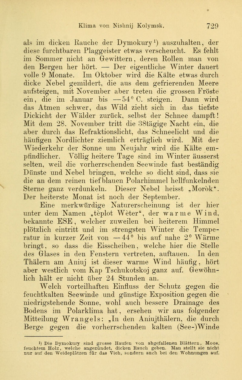 als im dicken Rauche der Dymokury^) auszuhalteii, der diese furcMbaren Plaggeister etwas verscheucht. Es fehlt im Sommer nicht an Gewittern, deren Rollen man von den Bergen her hört. — Der eigentliche Winter dauert volle 9 Monate. Im Oktober wird die Kälte etwas durch dicke Nebel gemildert, die aus dem gefrierenden Meere aufsteigen, mit November aber treten die grossen Fröste ein, die im Januar bis —54*^ C. steigen. Dann wird das Atmen schwer, das Wild zieht sich in das tiefste Dickicht der Wälder zurück, selbst der Schnee dampft! Mit dem 28. November tritt die 38tägige Nacht ein, die aber durch das Refraktionslicht, das Schneelicht und die häufigen Nordlichter ziemlich erträglich wird. Mit der Wiederkehr der Sonne um Neujahr wird die Kälte em- pfindlicher. A^öllig heitere Tage sind im Winter äusserst selten, weil die vorherrschenden Seewinde fast beständig Dünste und Nebel bringen, welche so dicht sind, dass sie die an dem reinen tiefblauen Polarhimmel hellfunkelnden Sterne ganz verdunkeln. Dieser Nebel heisst „Morök. Der heiterste Monat ist noch der September. Eine merkwürdige Naturerscheinung ist der hier unter dem Namen „teplot Weter, der warme Wind, bekannte ESE , welcher zuweilen bei heiterem Himmel plötzlich eintritt und im strengsten Winter die Tempe- ratur in kurzer Zeit von —44^ bis auf nahe 2^ Wärme bringt, so dass die Eisscheiben, welche hier die Stelle des Glases in den Fenstern vertreten, auftauen. In den Thälern am Aniuj ist dieser warme Wind häufig, hört aber westlich vom Kap Tschukotskoj ganz auf. Gewöhn- lich hält er nicht über 24 Stunden an. Welch vorteilhaften Einfluss der Schutz gegen die feuchtkalten Seewinde und günstige Exposition gegen die niedrigstehende Sonne, wohl auch bessere Drainage des Bodens im Polarklima hat, ersehen wir aus folgender Mitteilung Wrangeis: „In den Aniujthälern, die durch Berge gegen die vorherrschenden kalten (See-)Winde 1) Die Dymokury sind grosse Haufen von abgefallenen Blättern, Moos, feuchtem Holz, welche angezündet, dicken Rauch geben. Man stellt sie nicht nur auf den Weideplätzen für das Vieh, sondern auch bei den Wohnungen auf.