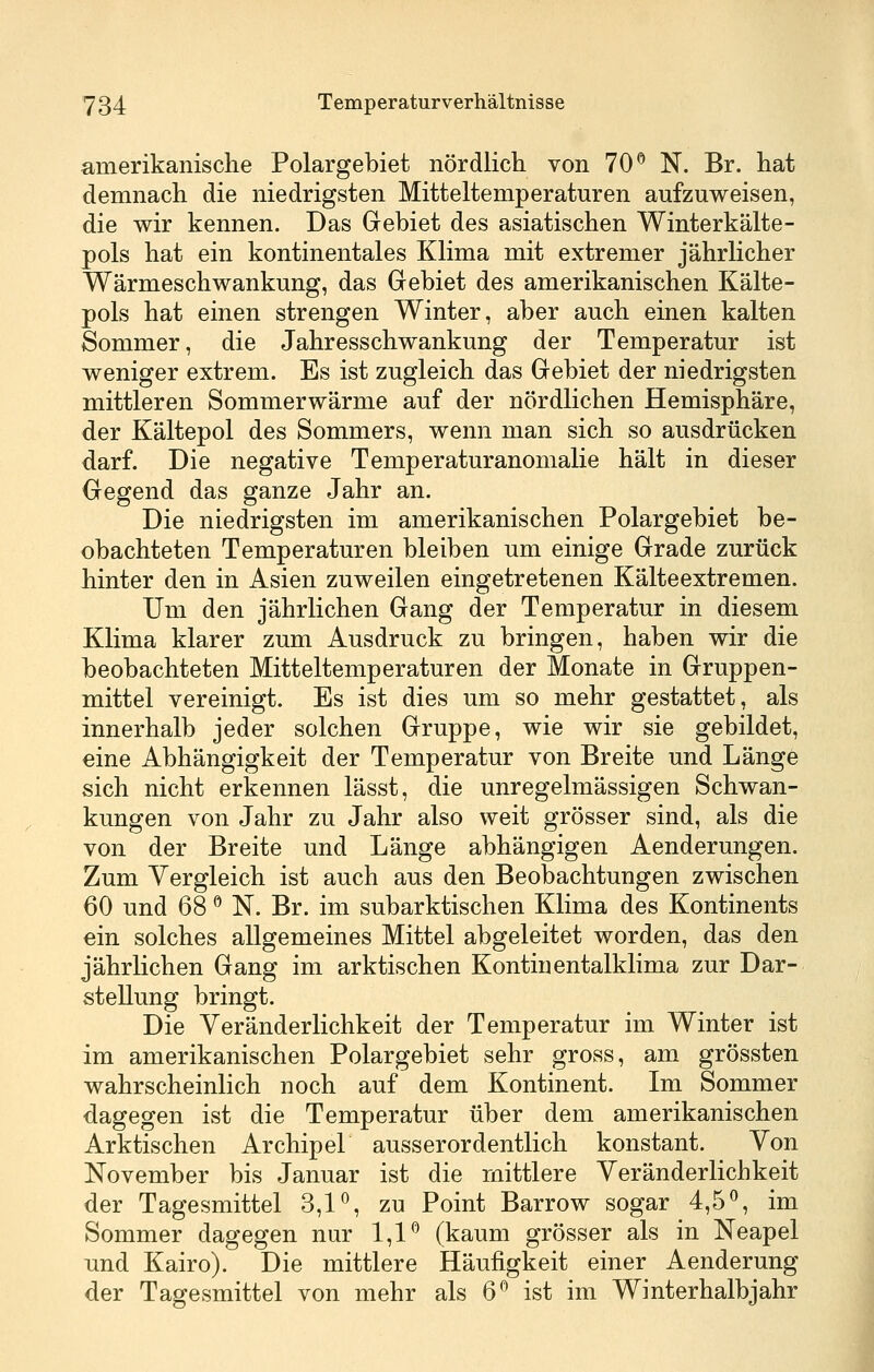amerikanische Polargebiet nördlich von 70*^ N. Br. hat demnach die niedrigsten Mitteltemperaturen aufzuweisen, die wir kennen. Das Gebiet des asiatischen Winterkälte- pols hat ein kontinentales Klima mit extremer jährlicher Wärmeschwankung, das Gebiet des amerikanischen Kälte- pols hat einen strengen Winter, aber auch einen kalten Sommer, die Jahresschwankung der Temperatur ist weniger extrem. Es ist zugleich das Gebiet der niedrigsten mittleren Sommerwärme auf der nördlichen Hemisphäre, der Kältepol des Sommers, wenn man sich so ausdrücken darf. Die negative Temperaturanomalie hält in dieser Gegend das ganze Jahr an. Die niedrigsten im amerikanischen Polargebiet be- obachteten Temperaturen bleiben um einige Grade zurück hinter den in Asien zuweilen eingetretenen Kälteextremen. Um den jährlichen Gang der Temperatur in diesem Klima klarer zum Ausdruck zu bringen, haben wir die beobachteten Mitteltemperaturen der Monate in Gruppen- mittel vereinigt. Es ist dies um so mehr gestattet, als innerhalb jeder solchen Gruppe, wie wir sie gebildet, eine Abhängigkeit der Temperatur von Breite und Länge sich nicht erkennen lässt, die unregelmässigen Schwan- kungen von Jahr zu Jahr also weit grösser sind, als die von der Breite und Länge abhängigen Aenderungen. Zum Vergleich ist auch aus den Beobachtungen zwischen 60 und 68 ^ N. Br. im subarktischen Klima des Kontinents ein solches allgemeines Mittel abgeleitet worden, das den jährlichen Gang im arktischen Kontinentalklima zur Dar- stellung bringt. Die Veränderlichkeit der Temperatur im Winter ist im amerikanischen Polargebiet sehr gross, am grössten wahrscheinlich noch auf dem Kontinent. Im Sommer dagegen ist die Temperatur über dem amerikanischen Arktischen Archipel ausserordentlich konstant. Von November bis Januar ist die mittlere Veränderlichkeit der Tagesmittel 3,P, zu Point Barrow sogar 4,5^, im Sommer dagegen nur 1,1*^ (kaum grösser als in Neapel und Kairo). Die mittlere Häufigkeit einer Aenderung der Tagesmittel von mehr als 6*^ ist im Winterhalbjahr