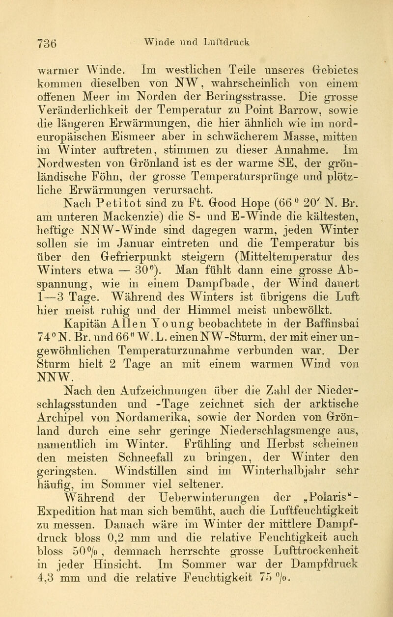 warmer Winde. Im westlichen Teile unseres Gebietes kommen dieselben von NW, wahrsclieinlicb von einem offenen Meer im Norden der Beringsstrasse. Die grosse Veränderlichkeit der Temperatur zu Point Barrow, sowie die längeren Erwärmungen, die hier ähnlich wie im nord- europäisehen Eismeer aber in schwächerem Masse, mitten im Winter auftreten, stimmen zu dieser Annahme. Im Nordwesten von Grönland ist es der warme SE, der grön- ländische Föhn, der grosse Temperatursprfinge und plötz- liche Erwärmungen verursacht. Nach Petitot sind zu Ft. Good Hope {6d^ 20' N. Br. am unteren Mackenzie) die S- und E-Winde die kältesten, heftige NNW-Winde sind dagegen warm, jeden Winter sollen sie im Januar eintreten and die Temperatur bis über den Gefrierpunkt steigern (Mitteltemperatur des Winters etwa — 30''). Man fühlt dann eine grosse Ab- spannung, wie in einem Dampf bade, der Wind dauert 1—3 Tage. Während des Winters ist übrigens die Luft hier meist ruhig und der Himmel meist unbewölkt. Kapitän Allen Young beobachtete in der Baffinsbai 74 ^ N. Br, und 66 ^ W. L. einen NW-Sturm, der mit einer un- gewöhnlichen Temperatur zunähme verbunden war. Der Sturm hielt 2 Tage an mit einem warmen Wind von NNW. Nach den Aufzeichnungen über die Zahl der Nieder- schlagsstunden und -Tage zeichnet sich der arktische Archipel von Nordamerika, sowie der Norden von Grön- land durch eine sehr geringe Niederschlagsmenge aus, namentlich im Winter. Frühling und Herbst scheinen den meisten Schneefall zu bringen, der Winter den geringsten. Windstillen sind im Winterhalbjahr sehr häufig, im Sommer viel seltener. Während der lieber Winterungen der „Polaris - Expedition hat man sich bemüht, auch die Luftfeuchtigkeit zu messen. Danach wäre im Winter der mittlere Dampf- druck bloss 0,2 mm und die relative Feuchtigkeit auch bloss 50 ^/o , demnach herrschte grosse Lufttrockenheit in jeder Hinsicht. Im Sommer war der Dampfdruck 4,3 mm und die relative Feuchtigkeit 75 ^/o.