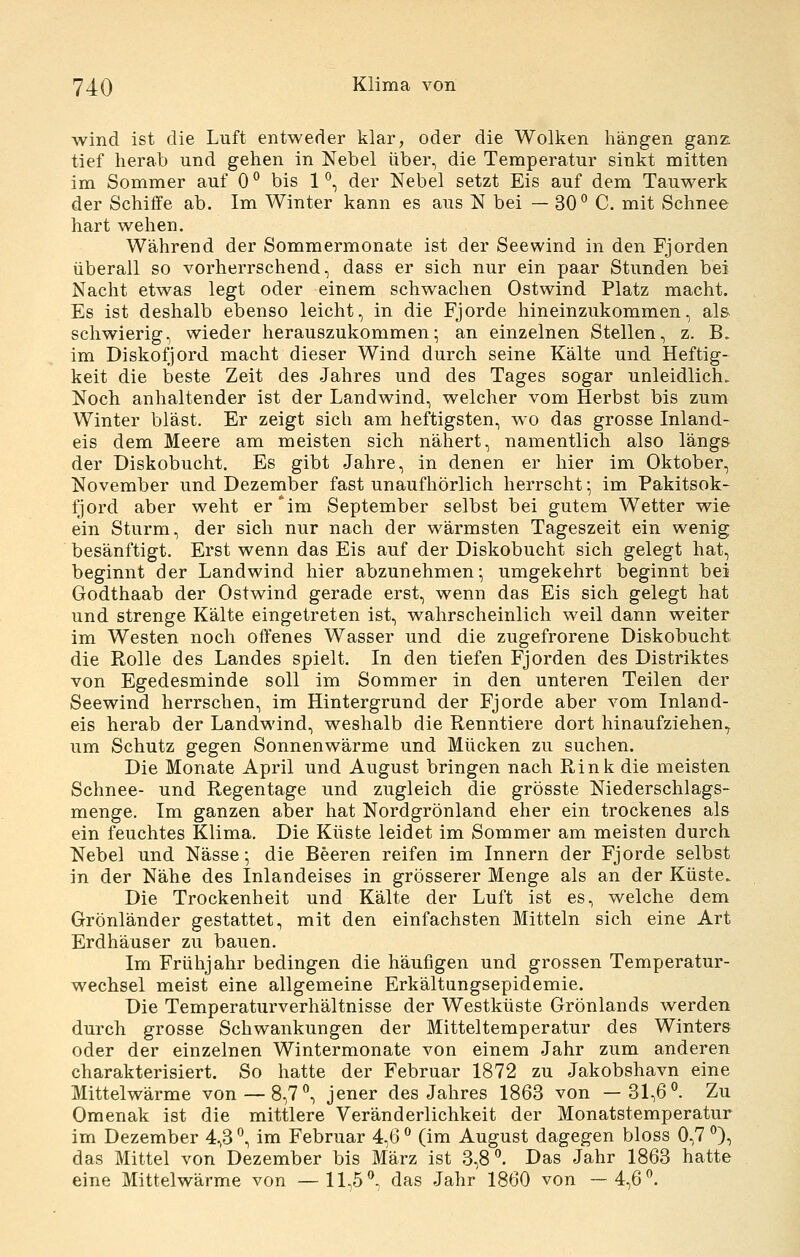 wind ist die Luft entweder klar, oder die Wolken hängen ganz tief herab und gehen in Nebel über, die Temperatur sinkt mitten im Sommer auf 0 ° bis 1 ^, der Nebel setzt Eis auf dem Tauwerk der Schiffe ab. Im Winter kann es aus N bei — 30° C. mit Schnee hart wehen. Während der Sommermonate ist der Seewind in den Fjorden überall so vorherrschend, dass er sich nur ein paar Stunden bei Nacht etwas legt oder einem schwachen Ostwind Platz macht. Es ist deshalb ebenso leicht, in die Fjorde hineinzukommen, al& schwierig, wieder herauszukommen; an einzelnen Stellen, z. B. im Diskofjord macht dieser Wind durch seine Kälte und Heftig- keit die beste Zeit des Jahres und des Tages sogar unleidlich. Noch anhaltender ist der Landwind, welcher vom Herbst bis zum Winter bläst. Er zeigt sich am heftigsten, wo das grosse Inland- eis dem Meere am meisten sich nähert, namentlich also läng& der Diskobucht. Es gibt Jahre, in denen er hier im Oktober, November und Dezember fast unaufhörlich herrscht; im Pakitsok- fjord aber weht er*im September selbst bei gutem Wetter wie ein Sturm, der sich nur nach der wärmsten Tageszeit ein wenig besänftigt. Erst wenn das Eis auf der Diskobucht sich gelegt hat, beginnt der Landwind hier abzunehmen; umgekehrt beginnt bei Godthaab der Ostwind gerade erst, wenn das Eis sich gelegt hat und strenge Kälte eingetreten ist, wahrscheinlich weil dann weiter im Westen noch offenes Wasser und die zugefrorene Diskobucht die Rolle des Landes spielt. In den tiefen Fjorden des Distriktes von Egedesminde soll im Sommer in den unteren Teilen der Seewind herrschen, im Hintergrund der Fjorde aber vom Inland- eis herab der Landwind, weshalb die Renntiere dort hinaufziehen^ um Schutz gegen Sonnenwärme und Mücken zu suchen. Die Monate April und August bringen nach Rink die meisten Schnee- und Regentage und zugleich die grösste Niederschlags- menge. Im ganzen aber hat Nordgrönland eher ein trockenes als ein feuchtes Klima, Die Küste leidet im Sommer am meisten durch Nebel und Nässe; die Beeren reifen im Innern der Fjorde selbst in der Nähe des Inlandeises in grösserer Menge als an der Küste. Die Trockenheit und Kälte der Luft ist es, welche dem Grönländer gestattet, mit den einfachsten Mitteln sich eine Art Erdhäuser zu bauen. Im Frühjahr bedingen die häufigen und grossen Temperatur- wechsel meist eine allgemeine Erkältungsepidemie. Die Temperaturverhältnisse der Westküste Grönlands werden durch grosse Schwankungen der Mitteltemperatur des Winters oder der einzelnen Wintermonate von einem Jahr zum anderen charakterisiert. So hatte der Februar 1872 zu Jakobshavn eine Mittelwärme von — 8,7°, jener des Jahres 1863 von —31,6°. Zu Omenak ist die mittlere Veränderlichkeit der Monatstemperatur im Dezember 4,3 °, im Februar 4,6 ° (im August dagegen bloss 0,7 °), das Mittel von Dezember bis März ist 3,8°. Das Jahr 1863 hatte eine Mittelwärme von —11,5°, das Jahr 1860 von —4,6°.