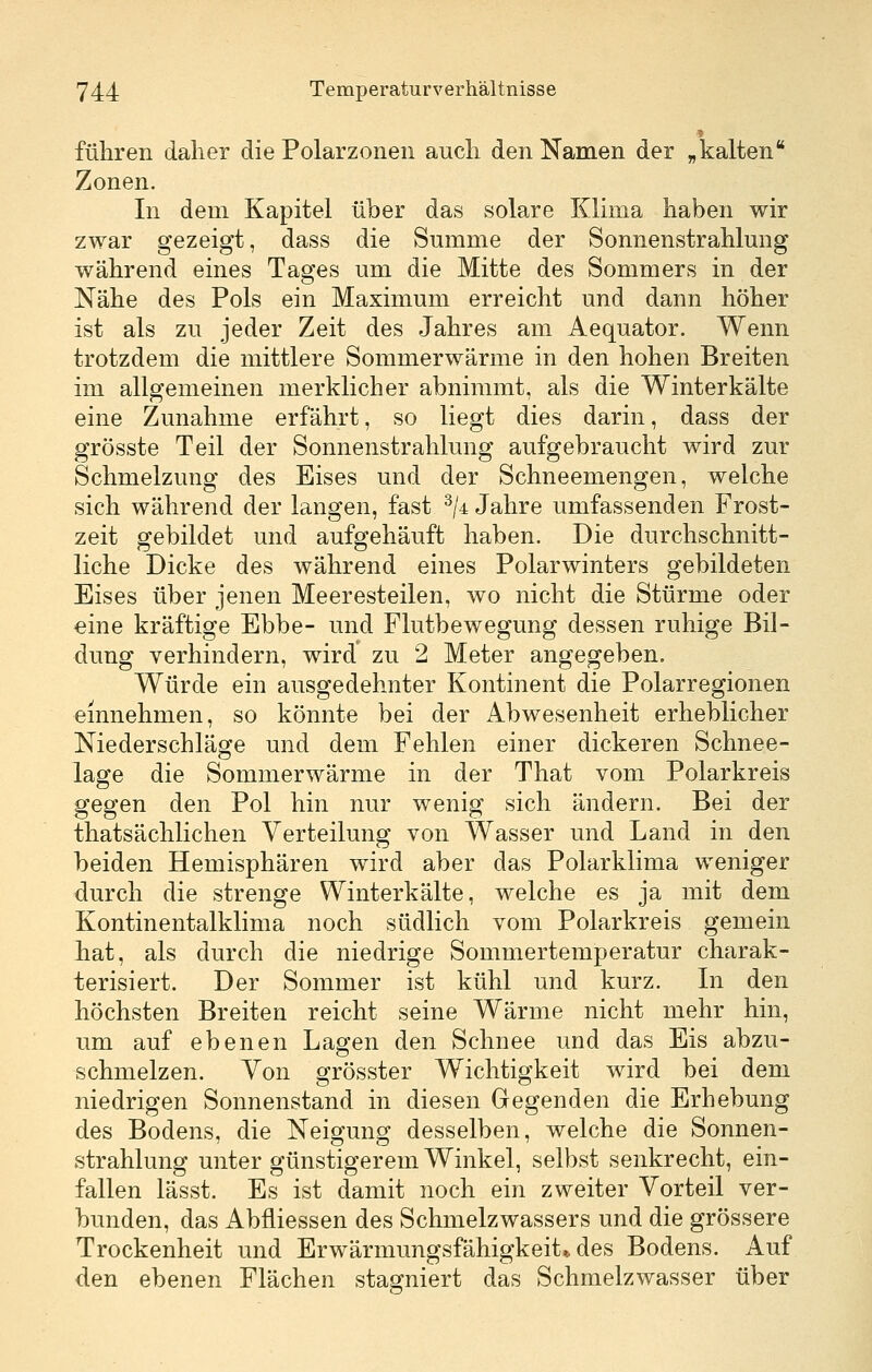 führen daher die Polarzonen auch den Namen der „kalten Zonen. In dem Kapitel über das solare Klima haben wir zwar gezeigt, dass die Summe der Sonnenstrahlung während eines Tages um die Mitte des Sommers in der Nähe des Pols ein Maximum erreicht und dann höher ist als zu jeder Zeit des Jahres am Aequator. Wenn trotzdem die mittlere Sommerwärme in den hohen Breiten im allgemeinen merklicher abnimmt, als die Winterkälte eine Zunahme erfährt, so liegt dies darin, dass der grösste Teil der Sonnenstrahlung aufgebraucht wird zur Schmelzung des Eises und der Schneemengen, welche sich während der langen, fast ^/4 Jahre umfassenden Frost- zeit gebildet und aufgehäuft haben. Die durchschnitt- liche Dicke des während eines Polarwinters gebildeten Eises über jenen Meeresteilen, wo nicht die Stürme oder eine kräftige Ebbe- und Flutbewegung dessen ruhige Bil- dung verhindern, wird zu 2 Meter angegeben. Würde ein ausgedehnter Kontinent die Polarregionen einnehmen, so könnte bei der Abwesenheit erheblicher Niederschläge und dem Fehlen einer dickeren Schnee- lage die Sommerwärme in der That vom Polarkreis gegen den Pol hin nur wenig sich ändern. Bei der thatsächlichen Verteilung von Wasser und Land in den beiden Hemisphären wird aber das Polarklima weniger durch die strenge Winterkälte, welche es ja mit dem Kontinentalklima noch südlich vom Polarkreis gemein hat, als durch die niedrige Sommertemperatur charak- terisiert. Der Sommer ist kühl und kurz. In den höchsten Breiten reicht seine Wärme nicht mehr hin, um auf ebenen Lagen den Schnee und das Eis abzu- schmelzen. Von grösster Wichtigkeit wird bei dem niedrigen Sonnenstand in diesen Gegenden die Erhebung des Bodens, die Neigung desselben, welche die Sonnen- strahlung unter günstigerem Winkel, selbst senkrecht, ein- fallen lässt. Es ist damit noch ein zweiter Vorteil ver- bunden, das Abfliessen des Schmelzwassers und die grössere Trockenheit und Erwärmungsfähigkeit* des Bodens. Auf den ebenen Flächen stagniert das Schmelzwasser über