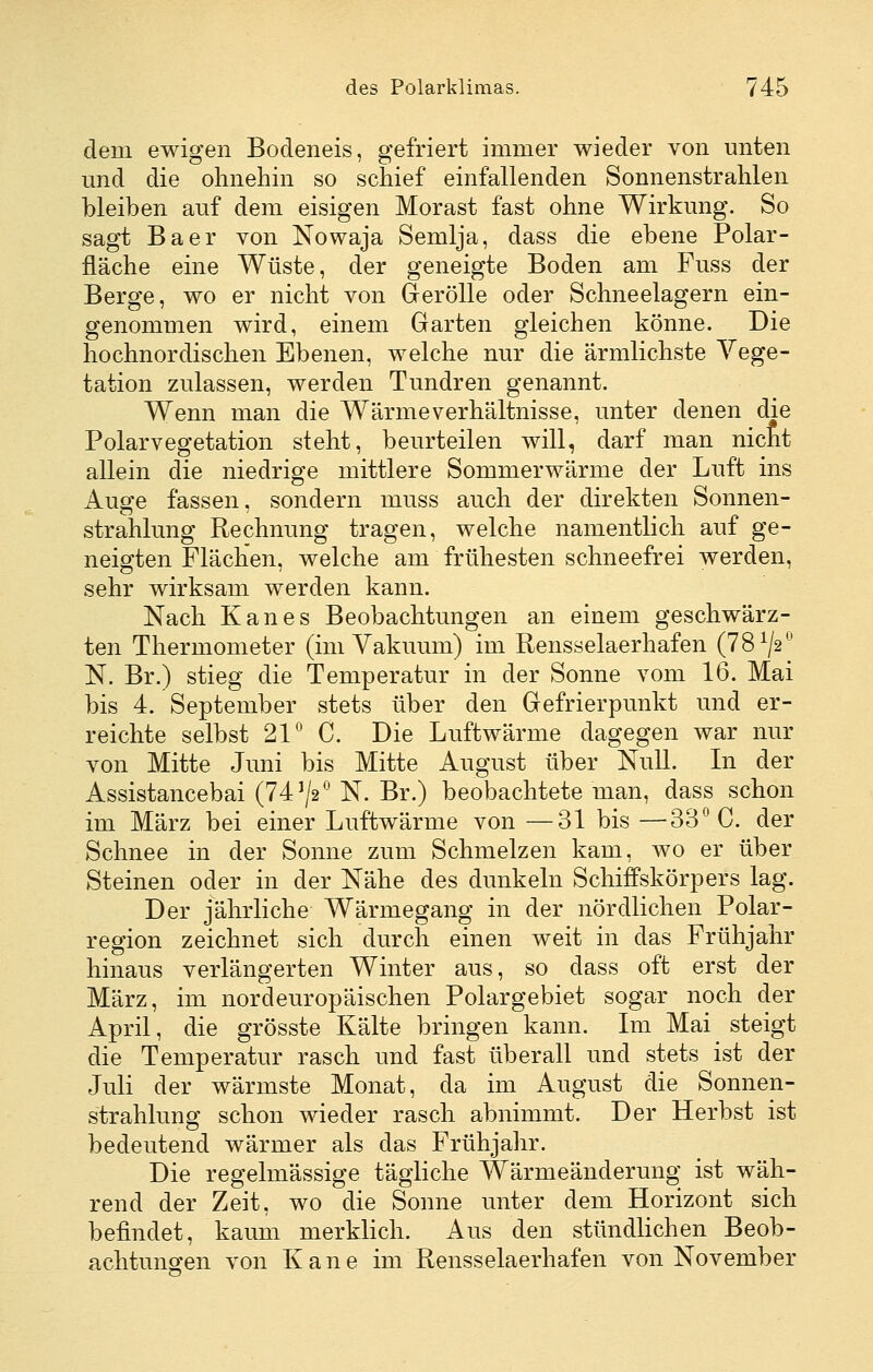 dem ewigen Bodeneis, gefriert immer wieder von unten und die ohnehin so schief einfallenden Sonnenstrahlen bleiben auf dem eisigen Morast fast ohne Wirkung. So sagt Baer von Nowaja Semlja, dass die ebene Polar- fläche eine Wüste, der geneigte Boden am Fuss der Berge, wo er nicht von GreröUe oder Schneelagern ein- genommen wird, einem Garten gleichen könne. Die hochnordischen Ebenen, welche nur die ärmlichste Vege- tation zulassen, werden Tundren genannt. Wenn man die Wärmeverhältnisse, unter denen die Polar Vegetation steht, beurteilen will, darf man nicht allein die niedrige mittlere Sommerwärme der Luft ins Auge fassen, sondern muss auch der direkten Sonnen- strahlung Rechnung tragen, welche namentlich auf ge- neio^ten Flächen, welche am frühesten schneefrei werden, sehr wirksam werden kann. Nach Kanes Beobachtungen an einem geschwärz- ten Thermometer (im Vakuum) im Rensselaerhafen (78^/2^' N. Br.) stieg die Temperatur in der Sonne vom 16. Mai bis 4. September stets über den Gefrierpunkt und er- reichte selbst 21° C. Die Luftwärme dagegen war nur von Mitte Juni bis Mitte August über Null. In der Assistancebai (74^2*^ N. Br.) beobachtete man, dass schon im März bei einer Luftwärme von —31 bis —33° C. der Schnee in der Sonne zum Schmelzen kam, wo er über Steinen oder in der Nähe des dunkeln Schiffskörpers lag. Der jährliche Wärmegang in der nördlichen Polar- region zeichnet sich durch einen weit in das Frühjahr hinaus verlängerten Winter aus, so dass oft erst der März, im nordeuropäischen Polargebiet sogar noch der April, die grösste Kälte bringen kann. Im Mai steigt die Temperatur rasch und fast überall und stets ist der Juli der wärmste Monat, da im August die Sonnen- strahlung schon wieder rasch abnimmt. Der Herbst ist bedeutend wärmer als das Frühjahr. Die regelmässige tägliche Wärmeänderung ist wäh- rend der Zeit, wo die Sonne unter dem Horizont sich befindet, kaum merklich. Aus den stündlichen Beob- achtuno'en von K a n e im Rensselaerhafen von November