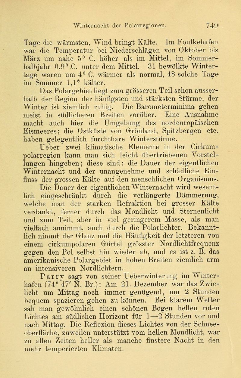 Tage die wärmsten, Wind bringt Kälte. Im Foulkehafen war die Temperatur bei Niederschlägen von Oktober bis- März um nahe 5^ C. höher als im Mittel, im Sommer- halbjahr 0,9^C. unter dem Mittel. 31 bewölkte Winter- tage waren um 4^ C. wärmer als normal, 48 solche Tage im Sommer 1,1^ kälter. Das Polargebiet liegt zum grösseren Teil schon ausser- halb der Region der häufigsten und stärksten Stürme, der Winter ist ziemlich ruhig. Die Barometerminima gehen meist in südlicheren Breiten vorüber. Eine Ausnahme macht auch hier die Umgebung des nordeuropäischen: Eismeeres; die Ostküste von Grönland, Spitzbergen etc. haben gelegentlich furchtbare Winter stürme. Ueber zwei klimatische Elemente in der Cirkum- polarregion kann man sich leicht übertriebenen Vorstel- lungen hingeben; diese sind: die Dauer der eigentlichen Winternacht und der unangenehme und schädliche Ein- fluss der grossen Kälte auf den menschlichen Organismus. Die Dauer der eigentlichen Winternacht wird wesent- lich eingeschränkt durch die verlängerte Dämmerung, welche man der starken Refraktion bei grosser Kälte verdankt, ferner durch das Mondlicht und Sternenlicht und zum Teil, aber in viel geringerem Masse, als man vielfach annimmt, auch durch die Polarlichter. Bekannt- lich nimmt der Glanz und die Häufigkeit der letzteren von einem cirkumpolaren Gürtel grösster Nordlichtfrequenz gegen den Pol selbst hin wieder ab, und es ist z. B. das amerikanische Polargebiet in hohen Breiten ziemlich arm an intensiveren Nordlichtern. Parry sagt von seiner Ueberwinterung im Winter- hafen (74^ 47' N. Br.): Am 21. Dezember war das Zwie- licht um Mittag noch immer genügend, um 2 Stunden bequem spazieren gehen zu können. Bei klarem Wetter sah man gewöhnlich einen schönen Bogen hellen roten Lichtes am südlichen Horizont für 1—2 Stunden vor imd nach Mittag. Die Reflexion dieses Lichtes von der Schnee- oberfläche, zuweilen unterstützt vom hellen Mondlicht, war zu allen Zeiten heller als manche finstere Nacht in den mehr temperierten Klimaten.