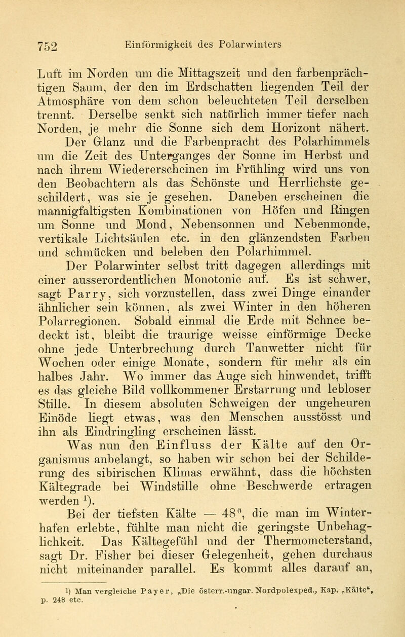 Luft im Norden um die Mittagszeit und den farbenpräch- tigen Saum, der den im Erdschatten liegenden Teil der Atmosphäre von dem schon beleuchteten Teil derselben trennt. Derselbe senkt sich natürlich immer tiefer nach Norden, je mehr die Sonne sich dem Horizont nähert. Der Glanz und die Farbenpracht des Polarhimmels um die Zeit des Untei^anges der Sonne im Herbst und nach ihrem Wiedererscheinen im Frühling wird uns von den Beobachtern als das Schönste und Herrlichste ge- schildert, was sie je gesehen. Daneben erscheinen die mannigfaltigsten Kombinationen von Höfen und Ringen um Sonne und Mond, Nebensonnen und Nebenmonde, vertikale Lichtsäulen etc. in den glänzendsten Farben und schmücken und beleben den Polarhimmel. Der Polarwinter selbst tritt dagegen allerdings mit einer ausserordentlichen Monotonie auf. Es ist schwer, sagt Parry, sich vorzustellen, dass zwei Dinge einander ähnlicher sein können, als zwei Winter in den höheren Polarregionen. Sobald einmal die Erde mit Schnee be- deckt ist, bleibt die traurige v^eisse einförmige Decke ohne jede Unterbrechung durch Tauwetter nicht für Wochen oder einige Monate, sondern für mehr als ein halbes Jahr. Wo immer das Auge sich hinwendet, trifft es das gleiche Bild vollkommener Erstarrung und lebloser Stille. In diesem absoluten Schweigen der ungeheuren Einöde liegt etwas, was den Menschen ausstösst und ihn als Eindringling erscheinen lässt. Was nun den Einfluss der Kälte auf den Or- ganismus anbelangt, so haben wir schon bei der Schilde- rung des sibirischen Klimas erwähnt, dass die höchsten Kältegrade bei Windstille ohne Beschwerde ertragen werden ^). Bei der tiefsten Kälte — 48*^, die man im Winter- hafen erlebte, fühlte man nicht die geringste Unbehag- lichkeit. Das Kältegefühl und der Thermometerstand, sagt Dr. Fisher bei dieser Gelegenheit, gehen durchaus nicht miteinander parallel. Es kommt alles darauf an, 1) Man vergleiche Payer, „Die österr.-ungar. Nordpolexped., Kap. „Kälte, p. 248 etc.