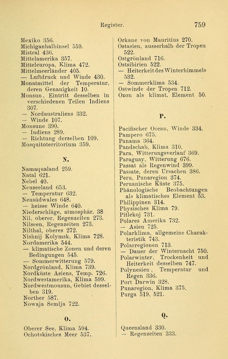 Mexiko 356. Micliiganhalbinsel 559. Mistral 436. Mittelamerika 357. Mitteleuropa, Klima 472. Mittelmeerländer 405. — Luftdruck und Winde 430. Monatmittel der Temperatur, deren Genauigkeit 10. Monsun, Eintritt desselben in verschiedenen Teilen Indiens 307. — Nordaustraliens 332. — Winde 107. Monsune 390. — Indiens 289. — Richtung derselben 109. Mosquitoterritorium 359. Namaqualand 259. Natal 621. Nebel 40. Neuseeland 653. — Temperatur 632. Neusüdwales 648. — heisse Winde 640. Niederschläge, atmosphär. 38 Nil, oberer, Regenzeiten 273. Nilseen, Regenzeiten 273. Nilthal, oberes 272. Nishnij Kolymsk, Klima 728. Nordamerika 544. — klimatische Zonen und deren Bedingungen 545. — Sommerwitterung 579. Nordgrönland, Klima 739. Nordküste Asiens, Temp. 726. Nordwestamerika, Klima 599. Nordwestmousun, Gebiet dessel- ben 319. Norther 587. Nowaja Semlja 722. 0. Oberer See, Klima 594. Ochotskisches Meer 537. Orkane von Mauritius 270. Ostasien, ausserhalb der Tropen 522. Ostgrönland 716. Ostsibirien 522. — Heiterkeit des Winterhimmels 532. — Sommerklima 534. Ostwinde der Tropen 712. Ozon als klimat. Element 50. P. Pacifischer Ocean, Winde 334. Pampero 675. Panama 364. Pandschab, Klima 310. Para, Witterungsverlauf 369. Paraguay, Witterung 676. Passat als Regenwind 399. Passate, deren Ursachen 386. Peru, Punaregion 374. Peruanische Küste 375. Phänologische Beobachtungen als klimatisches Element 53. Philippinen 314. Physisches Klima 79. Pitlekoj 731. Polares Amerika 732. — Asien 725. Polarklima, allgemeine Charak- teristik 743. Polarregionen 713. — Dauer der Winternacht 750. Polar Winter, Trockenheit und Heiterkeit desselben 747. Polynesien , Temperatur und Regen 336. Port Darwin 328. Punaregion, Klima 375. Purga 519, 521. Q. Queensland 330. — Regenzeiten 333.