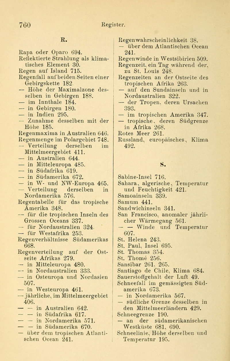 Rapa oder Oparo 694. Reflektierte Strahlung als klima- tisches Element 30. Regen auf Island 715. Regenfall auf beiden Seiten einer Gebirgskette 182. — Höhe der Maximalzone des- selben in Gebirgen 188. — im Innthale 184. — in Gebirgen 180. — in Indien 295. — Zunahme desselben mit der Höhe 185. Regenmaxima in Australien 646. Regenmenge im Polargebiet 748. — Verteilung derselben im Mittelmeergebiet 411. — in Australien 644. — in Mitteleuropa 485. — in Südafrika 619. — in Südamerika 672. — in W- und NW-Europa 465. — Verteilung derselben in Nordamerika 576. Regentabelle für das tropische Amerika 348. — für die tropischen Inseln des Grossen Oceans 337. — für Nordaustralien 324. — für W^estafrika 253. Regenverhältnisse Südamerikas 668. Regenverteilung auf der Ost- seite Afrikas 279. — in Mitteleuropa 480. — in Nordaustralien 333. — in Osteuropa und Nordasien 507. — in Westeuropa 461. — jährliche, im Mittelmeergebiet 406. — — in Australien 642. in Südafrika 617. — — in Nordamerika 571. — — in Südamerika 670. — über dem tropischen Atlanti- schen Ocean 241. Regenwahrscheinlichkeit 38. — über dem Atlantischen Ocean 241. Regenwinde in Westsibirien 509. Regenzeit, ein Tag während der, zu St. Louis 248. Regenzeiten an der Ostseite des tropischen Afrika 263. — auf den Sundainseln und in Nordaustralien 322. — der Tropen, deren Ursachen 393. — im tropischen Amerika 347. — tropische, deren Südgrenze in Afrika 268. Rotes Meer 261. Russland, europäisches, Klima 492. S. Sabine-Insel 716. Sahara, algerische, Temperatur und Feuchtigkeit 421. Samoainseln 339. Samum 441. Sandwichinseln 341. San Francisco, anomaler jährli- cher Wärmegang 561. — — Winde und Temperatur 607. St. Helena 243. St. Paul, Insel 695. St. Thomas 354. St. Thome 256. Sansibar 261, 265. Santiago de Chile, Klima 684. Sauerstoffgehalt der Luft 49. Schneefall im gemässigten Süd- amerika 673. — in Nordamerika 567. — südliche Grenze desselben in den Mittelmeerländern 429. Schneegrenze 190. — an der südamerikanischen Westküste 681, 690. Schneelinie, Höhe derselben und Temperatur 195.