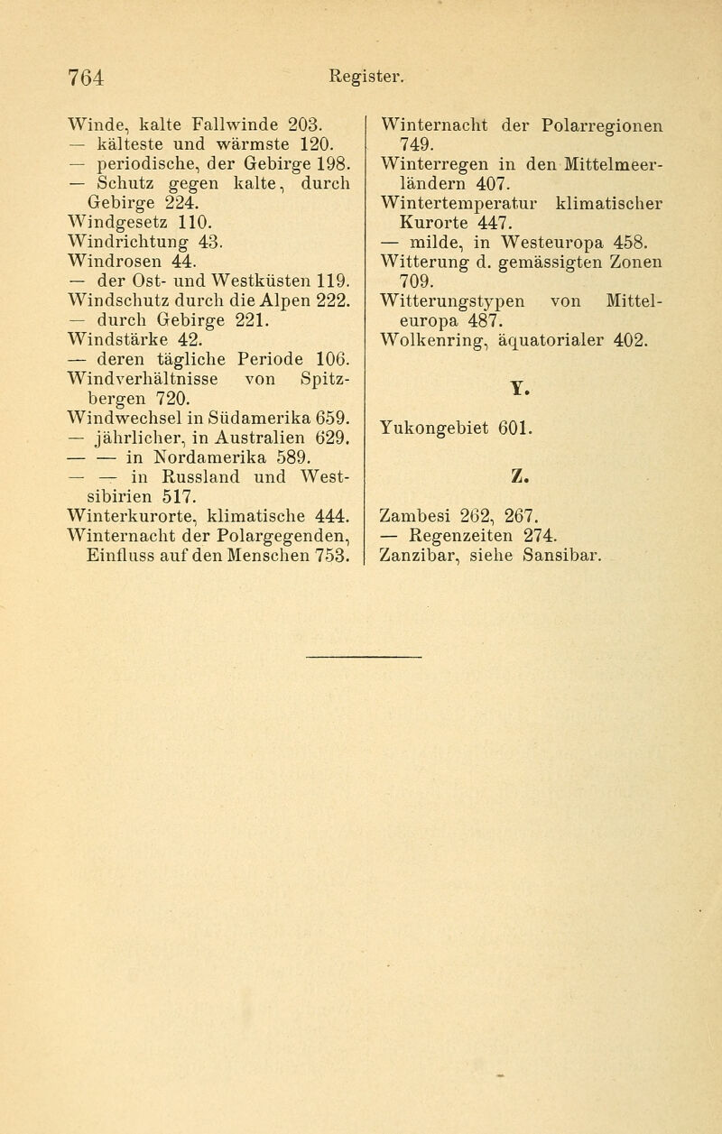 Winde, kalte Fallwinde 203. — kälteste und wärmste 120. — periodische, der Gebirge 198. — Schutz gegen kalte, durch Gebirge 224. Windgesetz 110. Windrichtung 43. Windrosen 44. — der Ost- und Westküsten 119. Windschutz durch die Alpen 222. — durch Gebirge 221. Windstärke 42. — deren tägliche Periode 106. Windverhältnisse von Spitz- bergen 720. Windwechsel in Südamerika 659. — jährlicher, in Australien 629. — — in Nordamerika 589. — — in Russland und West- sibirien 517. Winterkurorte, klimatische 444. Winternacht der Polargegenden, Einfluss auf den Menschen 753. Winternacht der Polarregionen 749. Winterregen in den Mittelmeer- ländern 407. Wintertemperatur klimatischer Kurorte 447. — milde, in Westeuropa 458. Witterung d. gemässigten Zonen 709. Witterungstypen von Mittel- europa 487. Wolkenring, äquatorialer 402. T. Yukongebiet 601. Z. Zambesi 262, 267. — Regenzeiten 274. Zanzibar, siehe Sansibar.