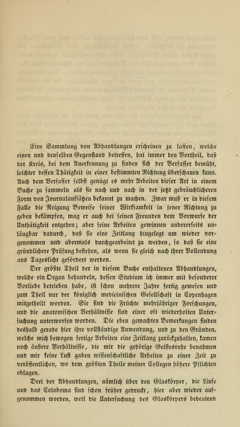 dim (Sammlung von Staublungen erfreuten $u laffen, welche einen unb benfelben ©egenftanb betreffen, §at immer ben $ort!?eil, baf* ber $rei$, bei bem 2(nerfennung $u finben ft$ ber SSerfaffer bemüht, letzter beffen £f)ätigfett in einer beftimmten $i$tung überbauen fanm 2lu$ bem $erfaffer felbft genügt eg metyr arbeiten biefer 2trt in einem 23u$e ^u fammeln al$ fte na$ unb na$ in ber je£t gebräuchlicheren gorm von 3ournalauffä£en belannt $u matten» 3^>cir muß er in biefem galle bie Neigung 53en>eife feiner Sirlfamleit in Jener $t$tung $u geben befämpfen, mag er aucfy bei feinen greunben bem Vorwurfe ber Unttyättgfeit entgegen; aber feine arbeiten gewinnen anbererfntä un= läugbar baburcfy, baf fte eine 3eitlang Eingelegt um wteber ttor- genommen unb abermals burcfygearbeitet $u werben, fo ba$ fte eine grünblicbere Prüfung befielen, äi$ wenn fte gletd) na$ tfjrer $ollenbung ans %a§züi$t geförbert werben. £)er größte £|>eil ber in biefem 23u$e enthaltenen 2lbfjanblungen, welche ein Organ betyanbeln, beffen ©tubium i$ immer mit befonberer Vorliebe betrieben fyabz, ift fcfyon mehrere 3a|>re fertig gewefen unb $um £l)eil nur ber föniglicf) mebictntfctyen ©efellfctyaft in (£open|>agen mitgeteilt korben, @ie finb bie grüßte mef;r}äi)rtger gorfcfyungen, unb bie anatomifd)en $er|wltniffe finb einer oft wiebertyolten Unter* fucfyung unterworfen korben* £)ie eben gemalten ^Bemerkungen finben begtjalb gerabe ^ter tf)re ttollftänbtge 2lnwenbung, unb ju ben ©rünben, welche mid) bewogen fertige %xhnkn eine 3eitlang $urücf$ul>alten, lamen nocfy äußere $ert)ältniffe, bie mir bie gehörige ©eifle^rit^e benahmen unb mir leine £ufi gaben wiffenfd)aftltcf)e arbeiten $u einer 3eit $u veröffentlichen, wo bem größten Steile meiner Kollegen l;öf)ere ^fltcfjten oblagen* £)rei ber Staublungen, nämlicb über ben ©lagförper, bie £tnfe unb baö (£oloboma finb fctyon früher gebrucft, |>ier aber wieber auf* genommen worben, weil bie Unterfudjung be3 ©lagförperg bebeutenb