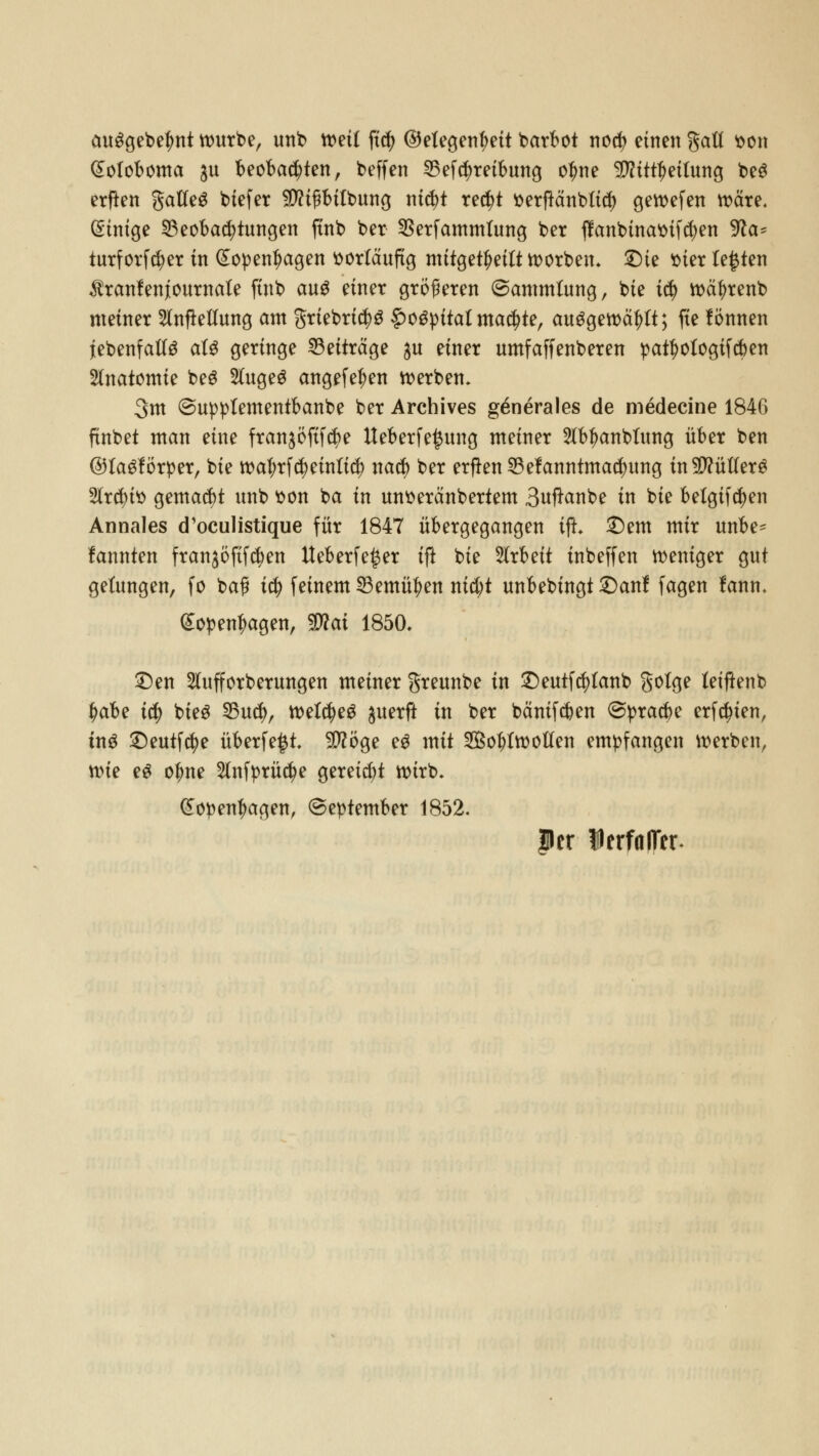 ausgebest würbe, uttb mit ftc^> ©etegentyeit barbot no$ einen gaü tton gotoboma ju beobachten, beffen Betreibung oljne TOttfjeifung be$ erften gatfeS biefer fDHfftitbung nid)t re$t tterftänbttd) gewefen wäre. Einige Beobachtungen ftnb ber SSerfammfung ber ffanbinattifdjen Wa* turf orfcfyer in (£open|>agen vorläufig mitgeteilt korben» SDie ttter testen $ranfenjournale ftnb aus einer größeren ©ammtung, bie ity wäfyrenb meiner Aufteilung am grtebri$3 #oSpitat machte, ausgewählt; fie lönnen lebenfalte al$ geringe Beiträge ju einer umfaffenberen patf)otogifcben Anatomie beS Augeg angefe^en werben» 3m ©uppfementbanbe ber Archives g^nerales de medecine 1846 ftnbet man eine fran$öftf$e Ueberfe^ung meiner Abl?anblung über ben ©tagförper, bie waf;rfd) einfiel) natf> ber erftenBefanntmarfjung in Lüfters Arcfyitt gemalt unb t>on ba in untteränbertem Suftanbe in bie belgifd)en Annales d'oeulistique für 1847 übergegangen ifi £)em mir unbe^ lannten franjöftfc^en Ueberfe^er ift bie Arbeit tnbeffen weniger gut gelungen, fo ba? itf) feinem Bemühen nid)t unbebingt S)anl fagen fann. (£open|wgen, Wlai 1850» £)en Aufforberungen meiner greunbe in £)eutf$lanb gotge leiftenb fyabt icf) bieg Bud), welches $uerft in ber bäntf$en ©pracbe erfdnen, ins £)eutf$e überfe^t -üftöge e$ mit 2Bol;lwoften empfangen werben, \t>ie es o|me Anfprücfye gereift wirb* (Eopentyagen, @eptember 1852. per 1 erfalTer-
