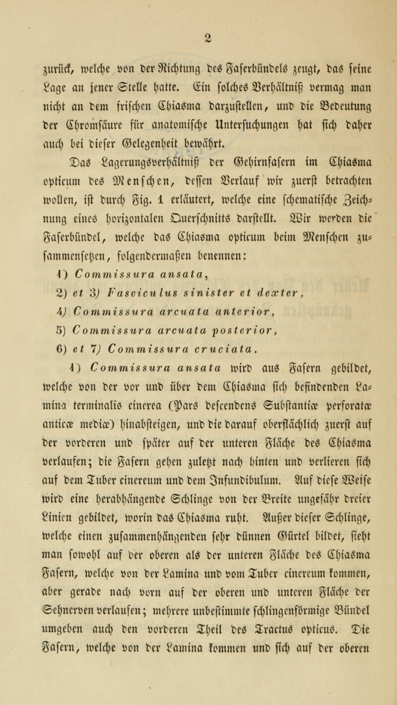 jurücf, welche t>en ber Stiftung be$ gaferbünbete jeugt, ba<3 feine Sage an jener ©teile tjatte* Sin folcfyeS 23er|a(tm§ Dermag tnan nicfyt an tem frifcfyen SbiaSma barjufteflen, unt) bie Sebeutung ber Sfyromfäure für anatomifcfye Unterfucfyungen ))dt ftcfy bafyer aucfy bei biefer (Gelegenheit betoäfyrt* £)a$ SagerungSDerfyältnif ber ©efyirnfafern im S^ia^ma c^ttcum beS SJenfdjen, beffen Verlauf toir juerft betrachten sollen, ift burcf) gig* 1 erläutert, welche eine f$ematif$e 3^$* nung eines fyorijontaten Querfd)nitt$ barjMh SBtr derben bie gaferbünbef, toelcfye ba$ Sfyiasma opttcum beim Sftenfcfyen ju* fammenfefcen, folgenbermafien benennen: O Commissura ansäta, 2) et 3) Fascicu lus sinister et dexter, 4) Commissura arcuata anterior, 5) C ommissura arcuata posterior, 6) et 1) Commissura cruciata. J) Commissura ansata toirb au£ gafern gebübet, welche Den ber Dor unb über bem (EfyiaSma fiel) beftnbenben £a* mina terminal^ cinerea ($ar3 befcenbcn£ ©ubftantice perforatee anticce mebice) fnnabfteigen, unb bie barauf oberflächlich $uerft auf ber derberen unb fyäter auf ber unteren glätte be$ £f)ia3ma verlaufen; bie gafern gelten jule^t nad) binten unb verlieren ftdt> auf bem Suber etnereum unb bem Snfunbibulum. 9luf biefe SBeife n>trt> eine fyerabfyängenbe ©dringe Don ber 93reite ungefähr breier Sinien gebilbet, foorin t>a$ Sf)ia$ma rul)t SJu^er biefer ©dringe, foeldje einen jufammen|)ängenben feljr bünnen ©ürtel bilbet, ftefyt man fotool)! auf ber oberen aU ber unteren gläcbe be$ GfyiaSma gafern, mUjt Don ber Samina unb Dom £uber cinereum fommen, aber gerabe nad) Dorn auf ber oberen unb unteren gläcfye ber ©efmcrDen Derlaufen; mehrere unbeftimmte fcfytingcnfbrmige Sünbel umgeben aud) ben Derberen Zi)til be$ SractuS opticus Sie gafern, n>el$e Don ber £amina fommen unb ftd) auf ber oberen
