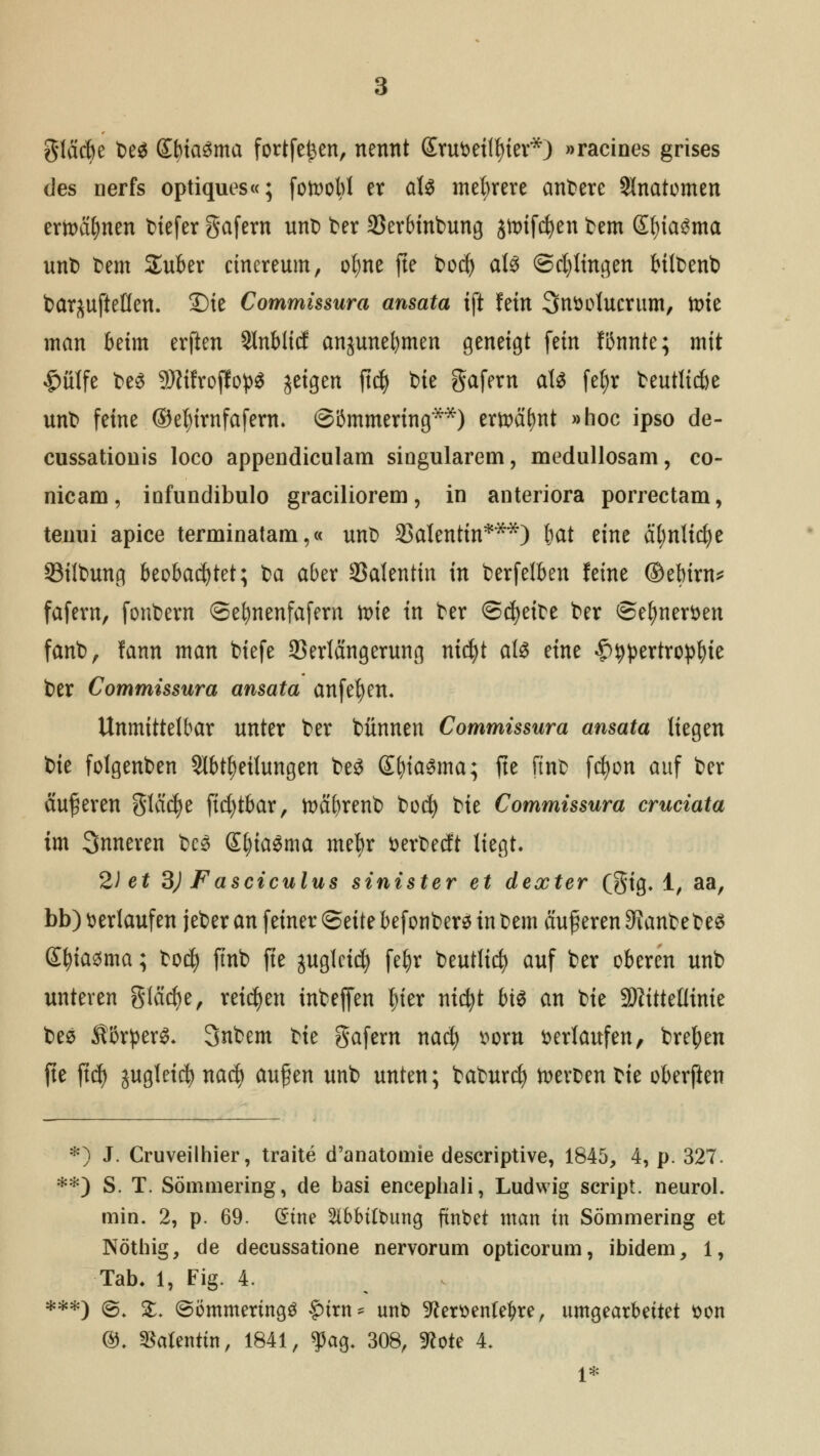 gläcbe be$ SbiaSma fortfe^en, nennt Srufcetiler*) »racines grises des oerfs optiques«; fotoobl er aU mehrere andere Anatomen ermahnen tiefer gafern unt> ber 33erbinbung jn>ifd)eit bem ©)ia3ma unt) bem Suber cinereum, ofyne fte boc^ al£ ©cpngen bilbenb bar^uftetten. Sie Commissura ansata ift fein Snttolucrum, tt>ie man beim elften Stnblicf anjunebmen geneigt fein fUnnte; mit £ülfe be$ 9ttifroffo}>$ jeigen ftd) bie gafern aU feljr beutlicbe unt> feine ©e^irnfafern. ©iSmmering**) ertt)ä^nt »hoc ipso de- cussatiouis loco appendiculam siogularem, medullosam, co- nicam, iüfundibulo graciliorem, in anteriora porrectam, temii apice terminatam,« unb Valentin***) bctt eine ät;nlicf)e 33ilbung beobachtet; ba aber Valentin in berfelben feine ©ebirn* fafern, fonbern ©ebnenfafern vote in ber ©treibe ber ©elmer&en fanb, fann man biefe 33erlängerung nidjt aU eine &wtrtxo)pfyk ber Commissura ansata anfe^en. Unmittelbar unter ber bünnen Commissura ansata liegen tk folgenben Abteilungen be£ (£t>\a§ma; fte ftnb fcfyon auf ber äußeren gleiche ficfytbar, toäbrenb bocf) bie Commissura cruciata im Snneren bcs Sl)ia$ma mefyr öerbedt liegt» 2) et 3) Fasciculus sinister et dexter (gig. 1, aa, bb) herlaufen jeber an feiner <Btit? befonbers in bem auf eren Staubebe$ Sfyiasma; bocfy finb fte guglcicfy fel)r beutlid? auf ber oberen unb unteren glädje, reiben inbeffen ^ter nicfyt bi$ an bie SJiittettinie bes ÄßrperS- Snbem bie gafern nad) mn verlaufen, bretyen fte ftd) juglei$ na$ aufen unb unten; baburcfy Heroen bie oberften *) J. Cruveilhier, traite d'anatomie descriptive, 1845, 4, p. 327. **) S. T. Sömmering, de basi encephali, Ludwig Script, neurol. min. 2, p. 69. (Eine 2lbbilt>ung ftnbet man in Sömmering et Nöthig, de decussatione nervorum opticorum, ibidem, 1, Tab. 1, Fig. 4. ***) @. £♦ ©ömmertngg lurn* unb -ftemnfeljre, umgearbeitet tton @. Valentin, 1841, $ag, 308, WoU 4. 1*