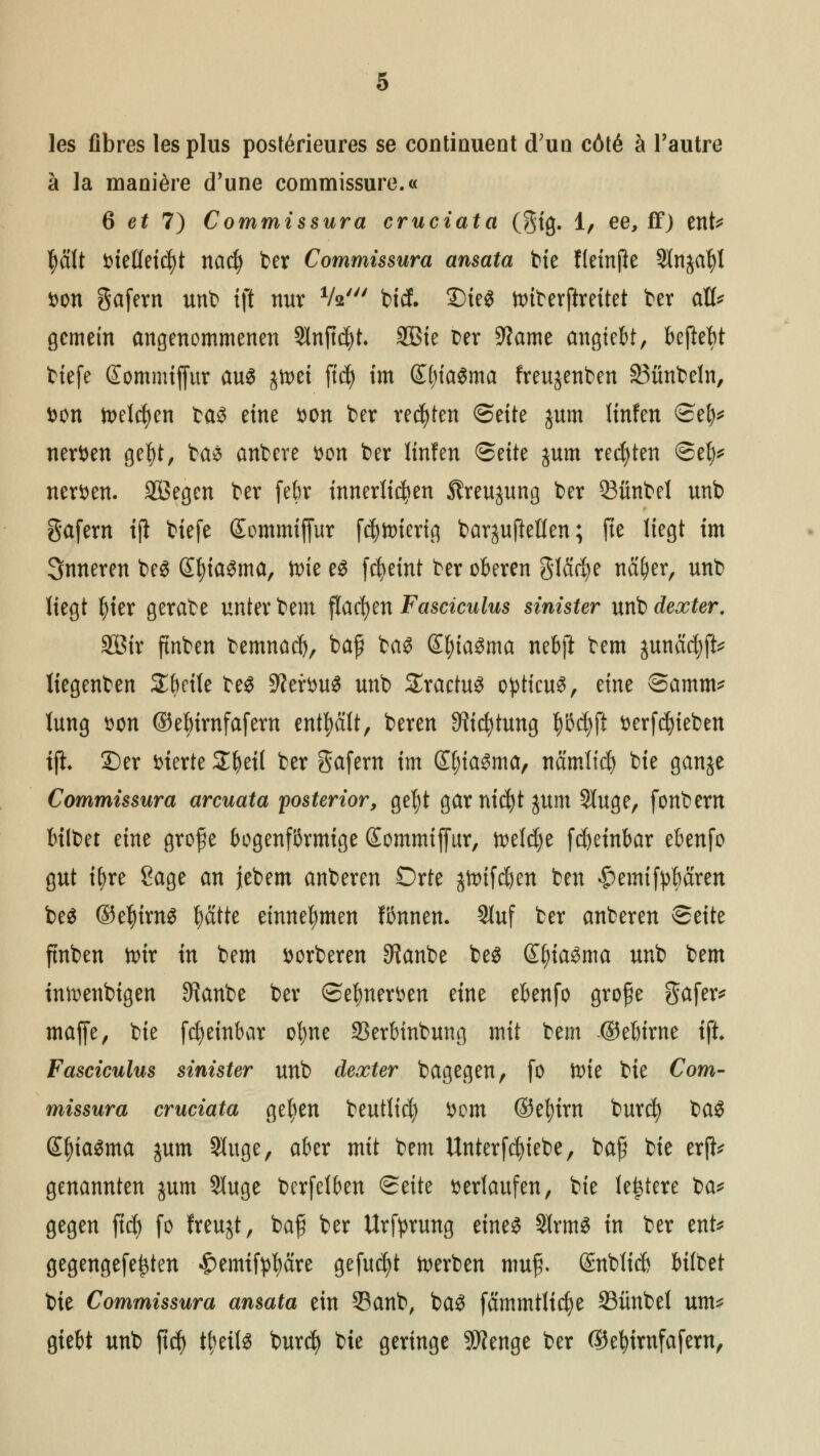 les fibres lesplus postörieures se continuent (Tun cöt6 h l'autre ä la maniöre d'une commissure.« 6 et 7) Commissura cruciata (gig. 1, ee, ff) ent* plt Dielleicfyt nacfy fcer Commissura ansata bie fleinjle Slnjafyl Don gafern unb fjt nur V*' bicf. 2)ie$ tt>tterftrettet ber aÖ* gemein angenommenen Slnftdjt. SBie Der 9?ame angtebt, beftefet tiefe Sommifiur aus jtoct fiel) im (£()ia$ma freujenben SBünbeln, Don toelcfyen ta^ eine Don ber regten <5t\te jum linfen ©ef)* nerven gel)t, bas anbere Don ber linfen <Säk jum regten ©efy* nerven. äÖegen ber febr innerlichen Streujung ber 33ünbel unb gafern ifl tiefe Sommiffur fd^ttriertg bar^ujMen; fte liegt im Snneren bes SfyiaSma, ttie es fcfyeint ber oberen glfirfye ttfi&er, unb liegt fyier gerabe unter bem flachen Fasciculus sinister unb dexter. SBir ftnben bemnacl), baff bas £f)iaSma nebjl bem junacfyft* liegenben Sbrile beS ütteftmä unb SractuS opticus, eine ©amm* lung Don ©ebirnfafem enthält, beren ^tcfytung fyöfyft Derfdjieben iji ©er fcterte £beil ber gafern im ©jiaSma, namltcf) bie ganje Commissura arcuata posterior, gef)t garniert $um Sluge, fonbem bilbet eine grofe bogenförmige Sommiffur, toeldje fdjeinbar ebenfo gut tyre Sage an jebem anberen Orte jttufcfyen ben ^emifybären bes ®e|)irnS tyatte einnehmen fönnen. Sluf ber anberen ©eite ftnben foir in bem Dorberen 9?anbe bes £()iaSma unb bem tnftenbigen SRanbe ber ©efmerDen eine ebenfo grofe Safere maffe, bie fcfyeinbar oljne SSerbinbung mit ttm ©eßirne ift Fasciculus sinister unb dexter bagegen, fo ftue bie Com- missura cruciata gefyen beutlicfy Dom ®ef)im burefy baS £f)iasma jum Sluge, aber mit bem Unterfdjiebe, bafi bie erfc genannten $um 91uge berfelben ©eite Derlaufen, bte ledere üa* gegen ftcf) fo freujt, bafj ber Urfyrung eines 21rmS in ber ent* gegengefe^ten ^emtf^äre gefugt derben mufj. ©nblicb bilbet bie Commissura ansata ein Sanb, baS fammtlidje 33ünbel um* giebt unb fiel) ttyeils bur$ bie geringe 3Wenge ber Oefyimfafem,
