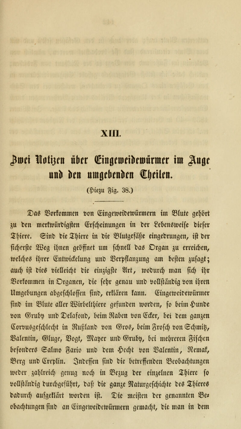 XIII. «Bwet Iati3ett über (Etngetueibriiiurmfr im JUtge un& kn tttttöftifttkn feilen- ©iejtt gtg- 380 £)a$ 33orfommen fcon ßingetoeibefoürmern im 33tute gehört ju ben merfn>ürtigjlen @rfd)etnungen in ber Seben^ix>etfe biefer Spiere. <Sinb bie Spiere in bie Slutgefcifje eingebrungen, iji ber ftct;evfte SBeg itynen geöffnet um fcfyneH bct$ Organ $u erreichen, it>eld)e^ t^rer ©ntoicfeJung unb SSerpflanjung am beften jufagt; aud) iji bie$ iueKeid)t bie einjigjie 9lrt, tooburefy man ftdj il;r S5orfommen in Organen, bie fefyr genau unb fcotlftänbig t>on ifyren Umgebungen abgesoffen ftnb, erflaren fann* ©ngetoeiceunirmer ftnb im 93Iute aüer äßirbeltfyiere gefunben Sorben, fo kirn £unbe »on ®rub$ unb Delafonb, kirn Stäben fcon Scfer, bei bem ganzen £orttu6gefd)Ied}t in 3hi£lanb fcon ®ro3, beim grofefy fcon @^mi^, SJatentin, ©luge, 33ogt, 2)?atyer unb ©rub^, M mehreren giften befonberS Salmo gario unb bem §tä)t fcon Valentin, 0?emaf, 23erg unb ßre^lin, Snbeffen ftnb bie betreffenden Beobachtungen Weber ^al)Ireicf) genug nod) in Sejug ber einzelnen Spiere fo fcoHftänbig burc&gefüf)rt, bafi bie gan^e Sftaturgefcfyi^te be$ 2f)iere$ baburef) aufgeflärt Sorben tfh 3Me meifien ber genannten 23e* oba^tungen ftnb an ©ngeiveibetoürmew gemalt, bie man in bem