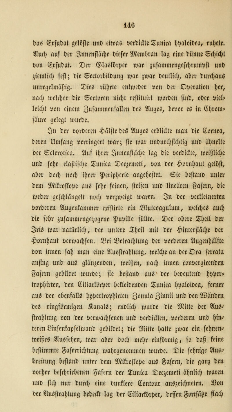 bas @?fubat gelijjfe unb etwas verbtdte Zunka ^atoifcea, tutete» Slucfy auf ber 3nnenfla$e biefer Membran lag eine bünne (5d)id;t von Sjrfubat. ©er ®laSfi3rper war gufammengefetyrumpft unb jtemlirt) feji; bie ©ectorbitbung war jwar beutlicfy, aber burdjaus unregelmäßig. 2)ieS rührte entweber von ber Operation fyer, naefy welcher bte ©ectoren ntc^t reftituirt Sorben ftnb, ober Viel* leitet Don einem 3ufammenfaüen bes SlugeS, bevor es in Gfjrom* faure gelegt würbe. 3n ber vorberen Hälfte be3 SlugeS erblidte man bte Sornea, beren Umfang verringert war; fte war unburd)jtd)tig unb ähnelte ber Sclerotica. 9luf iljrcr Innenfläche lag bie verbidte, weifrtidje unb fefyr elaftifcfye Zxmica ©ec^emeti, von ber £>orntyaut gelßft, aber borfy nod) %er spertytyerie angeheftet <Sie beftanb unter bem Sfttfrcffope aus feljr feinen, Reifen unb linearen gafem, bte lieber gefd;längelt nod) verneigt waren. 3n ber verfeinerten vorberen Slugenfammer eytjitrte ein SJutcoagulum, welches aud) bie fefyr jufammengejogene $upiöe füllte* £)er obere Zfytil ber 3riS war natürlid), ber untere £f)eil mit ber #faterflfic$e ber £ornf)aut verwarfen, ©ei ^Betrachtung ber vorberen Slugenfyälfte von innen fal; man eine Sluejlra^Iung, welche an ber Dra ferrata anfing unb aus glänjenben, reifen, nad) innen convergirenben gafern gebiloet würbe; fte beftanb auSv ber bebeutenb ^er* tro^irten, ben Siüarförper befleibenben Sunica f^aloibea, ferner aus ber ebenfalls l^pertro^irten Qmvda ßinnii unb ben Sßanben bes ringförmigen Kanals; cnblid) würbe bie $?ttte ber 21uS* praljlung von ber verlaufenen unb verbidten, vorberen unb $tn* teren ?infenfapfelwanb gebübet; bie SFritte fyatte jn>av ein fernen* WeifjeS 2luSfel;en, war aber bod) meljr einarmig, fo baff feine beftimmte gaferricfytung wahrgenommen würbe. £)ie felmige 21uS* Leitung bejlanb unter bem 9Kifroj!oj>e aus gafern, bie ganj ben Vorder betriebenen gafern ber Sunica £)ecjemett afynlid) waren unb jtd) nur bur$ eine bunflere Sontour auSjeidjneten. 23on ber Slusftrafylung bebedt lag ber Siliarfln^er, beffen gortfä^e flad)