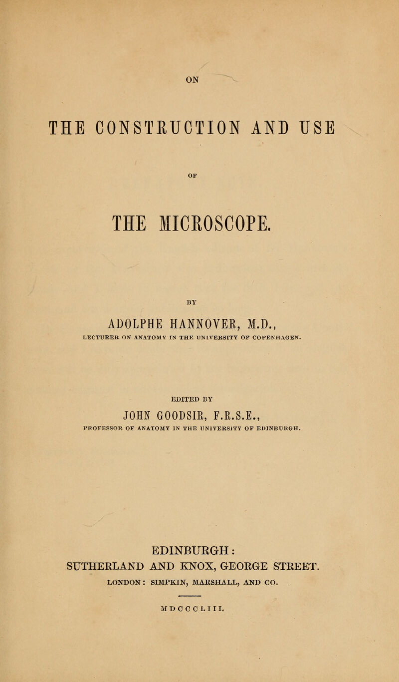 THE CONSTRUCTION AND USE OF THE MICROSCOPE. BY ADOLPHE HANNOVER, M.D., LECTURER ON ANATOMY IN THE UNIVERSITY OP COPENHAGEN. EDITED BY JOHN GOODSIR, F.R.S.E., PROFESSOR OF ANATOMY IN THE UNIVERSITY OF EDINBURGH. EDINBURGH: SUTHERLAND AND KNOX, GEORGE STREET. LONDON : SIMPKIN, MARSHALL, AND CO. MDCCCLIII.