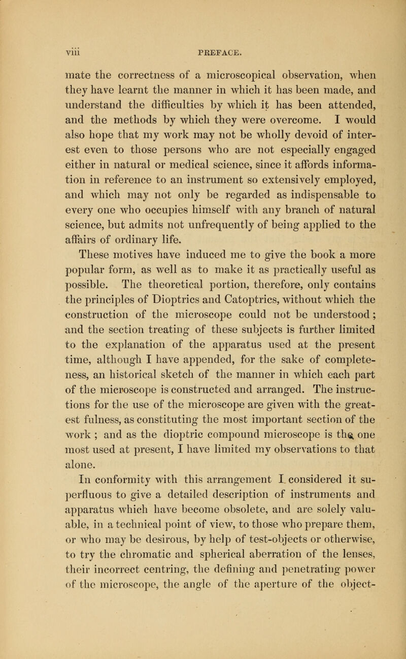 mate the correctness of a microscopical observation, when they have learnt the manner in which it has been made, and understand the difficulties by which it has been attended, and the methods by which they were overcome. I would also hope that my work may not be wholly devoid of inter- est even to those persons who are not especially engaged either in natural or medical science, since it affords informa- tion in reference to an instrument so extensively employed, and which may not only be regarded as indispensable to every one who occupies himself with any branch of natural science, but admits not unfrequently of being applied to the affairs of ordinary life. These motives have induced me to give the book a more popular form, as well as to make it as practically useful as possible. The theoretical portion, therefore, only contains the principles of Dioptrics and Catoptrics, without which the construction of the microscope could not be understood; and the section treating of these subjects is further limited to the explanation of the apparatus used at the present time, although I have appended, for the sake of complete- ness, an historical sketch of the manner in which each part of the microscope is constructed and arranged. The instruc- tions for the use of the microscope are given with the great- est fulness, as constituting the most important section of the work ; and as the dioptric compound microscope is tho, one most used at present, I have limited my observations to that alone. In conformity with this arrangement I considered it su- perfluous to give a detailed description of instruments and apparatus which have become obsolete, and are solely valu- able, in a technical point of view, to those who prepare them, or who may be desirous, by help of test-objects or otherwise, to try the chromatic and spherical aberration of the lenses, their incorrect centring, the defining and penetrating power of the microscope, the angle of the aperture of the object-