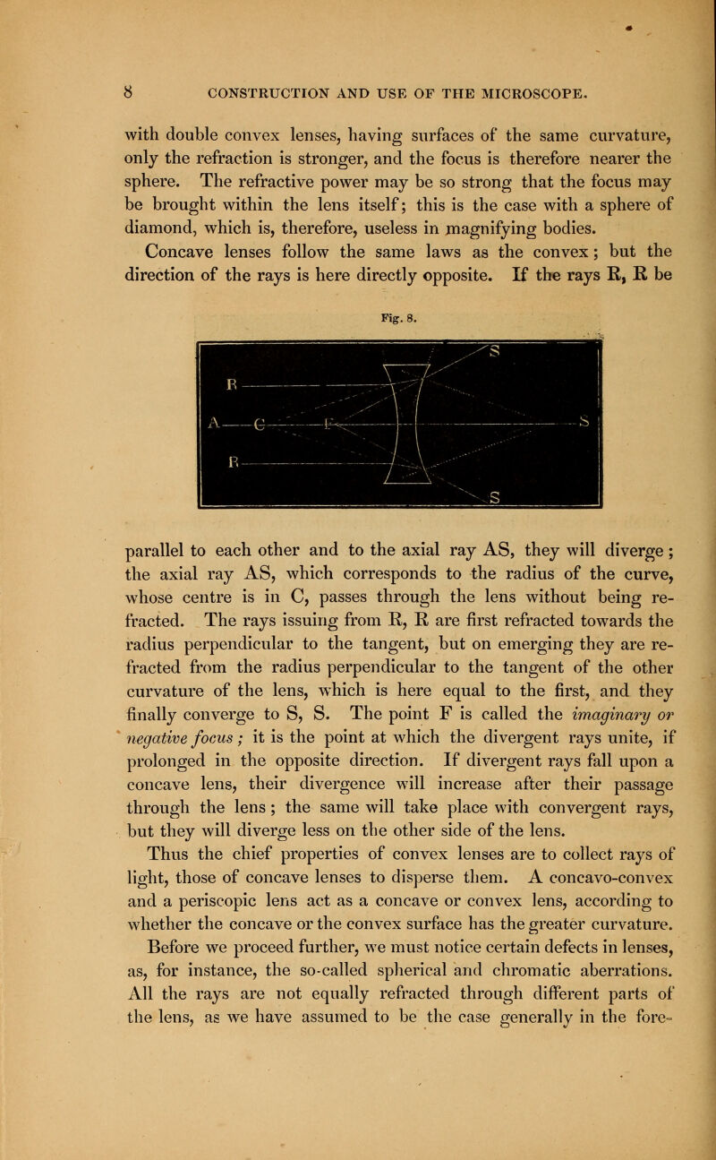 with double convex lenses, having surfaces of the same curvature, only the refraction is stronger, and the focus is therefore nearer the sphere. The refractive power may be so strong that the focus may be brought within the lens itself; this is the case with a sphere of diamond, which is, therefore, useless in magnifying bodies. Concave lenses follow the same laws as the convex; but the direction of the rays is here directly opposite. If the rays R, R be Fig. 8. ■■■■ ■1HBMMB ■■■» B - W i i i i A Q. • *  7:>'\\ _S ! B 7 :':; Y  . S parallel to each other and to the axial ray AS, they will diverge; the axial ray AS, which corresponds to the radius of the curve, whose centre is in C, passes through the lens without being re- fracted. The rays issuing from R, R are first refracted towards the radius perpendicular to the tangent, but on emerging they are re- fracted from the radius perpendicular to the tangent of the other curvature of the lens, which is here equal to the first, and they finally converge to S, S. The point F is called the imaginary or negative focus; it is the point at which the divergent rays unite, if prolonged in the opposite direction. If divergent rays fall upon a concave lens, their divergence will increase after their passage through the lens; the same will take place with convergent rays, but they will diverge less on the other side of the lens. Thus the chief properties of convex lenses are to collect rays of light, those of concave lenses to disperse them. A concavo-convex and a periscopic lens act as a concave or convex lens, according to whether the concave or the convex surface has the greater curvature. Before we proceed further, we must notice certain defects in lenses, as, for instance, the so-called spherical and chromatic aberrations. All the rays are not equally refracted through different parts of the lens, as we have assumed to be the case generally in the fore-