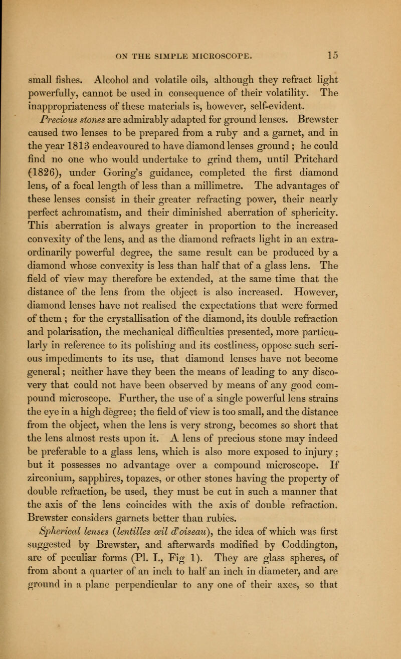 small fishes. Alcohol and volatile oils, although they refract light powerfully, cannot be used in consequence of their volatility. The in appropriateness of these materials is, however, self-evident. Precious stones are admirably adapted for ground lenses. Brewster caused two lenses to be prepared from a ruby and a garnet, and in the year 1813 endeavoured to have diamond lenses ground; he could find no one who wrould undertake to grind them, until Pritchard (1826), under Goring's guidance, completed the first diamond lens, of a focal length of less than a millimetre. The advantages of these lenses consist in their greater refracting power, their nearly perfect achromatism, and their diminished aberration of sphericity. This aberration is always greater in proportion to the increased convexity of the lens, and as the diamond refracts light in an extra- ordinarily powerful degree, the same result can be produced by a diamond whose convexity is less than half that of a glass lens. The field of view may therefore be extended, at the same time that the distance of the lens from the object is also increased. However, diamond lenses have not realised the expectations that were formed of them ; for the crystallisation of the diamond, its double refraction and polarisation, the mechanical difficulties presented, more particu- larly in reference to its polishing and its costliness, oppose such seri- ous impediments to its use, that diamond lenses have not become general; neither have they been the means of leading to any disco- very that could not have been observed by means of any good com- pound microscope. Further, the use of a single powerful lens strains the eye in a high degree; the field of view is too small, and the distance from the object, when the lens is very strong, becomes so short that the lens almost rests upon it. A lens of precious stone may indeed be preferable to a glass lens, which is also more exposed to injury; but it possesses no advantage over a compound microscope. If zirconium, sapphires, topazes, or other stones having the property of double refraction, be used, they must be cut in such a manner that the axis of the lens coincides with the axis of double refraction. Brewster considers garnets better than rubies. Spherical lenses (lentilles ceil d'oiseau), the idea of which was first suggested by Brewster, and afterwards modified by Coddington, are of peculiar forms (PL I., Fig 1). They are glass spheres, of from about a quarter of an inch to half an inch in diameter, and are ground in a plane perpendicular to any one of their axes, so that