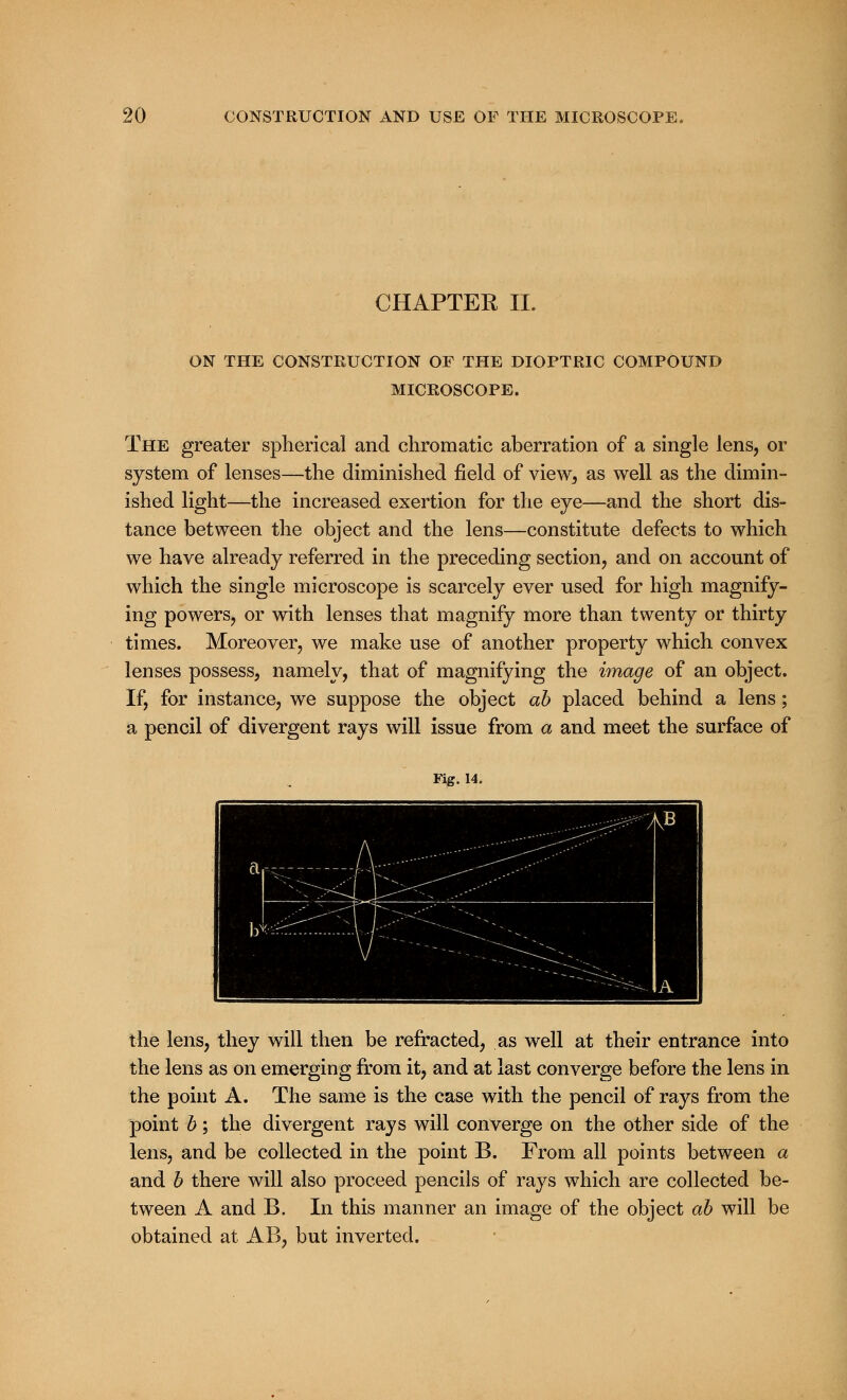 CHAPTER II. ON THE CONSTRUCTION OE THE DIOPTRIC COMPOUND MICROSCOPE. The greater spherical and chromatic aberration of a single lens, or system of lenses—the diminished field of view, as well as the dimin- ished light—the increased exertion for the eye—and the short dis- tance between the object and the lens—constitute defects to which we have already referred in the preceding section, and on account of which the single microscope is scarcely ever used for high magnify- ing powers, or with lenses that magnify more than twenty or thirty times. Moreover, we make use of another property which convex lenses possess, namely, that of magnifying the image of an object. If, for instance, we suppose the object ab placed behind a lens; a pencil of divergent rays will issue from a and meet the surface of Fig. 14. the lens, they will then be refracted, as well at their entrance into the lens as on emerging from it, and at last converge before the lens in the point A. The same is the case with the pencil of rays from the point b; the divergent rays will converge on the other side of the lens, and be collected in the point B. From all points between a and b there will also proceed pencils of rays which are collected be- tween A and B. In this manner an image of the object ab will be obtained at AB, but inverted.