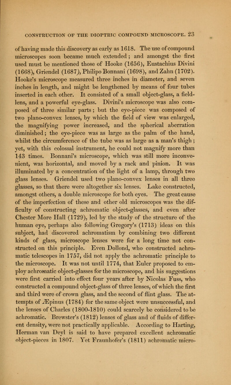 of having made this discovery as early as 1618. The use of compound microscopes soon became much extended ; and amongst the first used must be mentioned those of Hooke (1656), Eustachius Divini (1668), G-riendel (1687J),PhilipoBonnani (1698), andZahn (1702). Hooke's microscope measured three inches in diameter, and seven inches in length, and might be lengthened by means of four tubes inserted in each other. It consisted of a small object-glass, a field- lens, and a powerful eye-glass. Divini's microscope was also com- posed of three similar parts; but the eye-piece was composed of two plano-convex lenses, by which the field of view was enlarged, the magnifying power increased, and the spherical aberration diminished; the eye-piece was as large as the palm of the hand, whilst the circumference of the tube was as large as a man's thigh; yet, with this colossal instrument, he could not magnify more than 143 times. Bonnani's microscope, which was still more inconve- nient, was horizontal, and moved by a rack and pinion. It was illuminated by a concentration of the light of a lamp, through two glass lenses. Griendel used two plano-convex lenses in all three glasses, so that there were altogether six lenses. Lake constructed, amongst others, a double microscope for both eyes. The great cause of the imperfection of these and other old microscopes was the dif- ficulty of constructing achromatic object-glasses, and even after Chester More Hall (1729), led by the study of the structure of the human eye, perhaps also following Gregory's (1713) ideas on this subject, had discovered achromatism by combining two different kinds of glass, microscope lenses were for a long time not con- structed on this principle. Even Dollond, who constructed achro- matic telescopes in 1757, did not apply the achromatic principle to the microscope. It was not until 1774, that Euler proposed to em- ploy achromatic object-glasses for the microscope, and his suggestions were first carried into effect four years after by Nicolas Fuss, who constructed a compound object-glass of three lenses, of which the first and third were of crown glass, and the second of flint glass. The at- tempts of -ZEpinus (1784) for the same object were unsuccessful, and the lenses of Charles (1800-1810) could scarcely be considered to be achromatic. Brewster's (1812) lenses of glass and of fluids of differ- ent density, were not practically applicable, According to Harting, Herman van Deyl is said to have prepared excellent achromatic object-pieces in 1807. Yet Fraunhofer's (1811) achromatic micro-