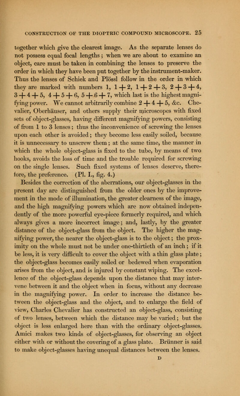 together which give the clearest image. As the separate lenses do not possess equal focal lengths; when we are about to examine an object, care must be taken in combining the lenses to preserve the order in which they have been put together by the instrument-maker. Thus the lenses of Schiek and Plossl follow in the order in which they are marked with numbers 1, 1 + 2, 1 + 2-4-3, 2 + 3 + 4, 3 + 4 + 5, 4 + 5 + 6, 5 + 6 + 7, which last is the highest magni- fying power. We cannot arbitrarily combine 2 + 4 + 5, &c. Che- valier, Oberhauser, and others supply their microscopes with fixed sets of object-glasses, having different magnifying powers, consisting of from 1 to 3 lenses; thus the inconvenience of screwing the lenses upon each other is avoided; they become less easily soiled, because it is unnecessary to unscrew them; at the same time, the manner in which the whole object-glass is fixed to the tube, by means of two hooks, avoids the loss of time and the trouble required for screwing on the single lenses. Such fixed systems of lenses deserve, there- fore, the preference. (PI. I., fig. 4.) Besides the correction of the aberrations, our object-glasses in the present day are distinguished from the older ones by the improve- ment in the mode of nlumination, the greater clearness of the image, and the high magnifying powers which are now obtained indepen- dently of the more powerful eye-piece formerly required, and which always gives a more incorrect image; and, lastly, by the greater distance of the object-glass from the object. The higher the mag- nifying power, the nearer the object-glass is to the object; the prox- imity on the whole must not be under one-thirtieth of an inch; if it be less, it is very difficult to cover the object with a thin glass plate; the object-glass becomes easily soiled or bedewed when evaporation arises from the object, and is injured by constant wiping. The excel- lence of the object-glass depends upon the distance that may inter- vene between it and the object when in focus, without any decrease in the magnifying power. In order to increase the distance be- tween the object-glass and the object, and to enlarge the field of view, Charles Chevalier has constructed an object-glass, consisting of two lenses, between which the distance may be varied; but the object is less enlarged here than with the ordinary object-glasses. Amici makes two kinds of object-glasses, for observing an object either with or without the covering of a glass plate. Brunner is said to make object-glasses having unequal distances between the lenses. D